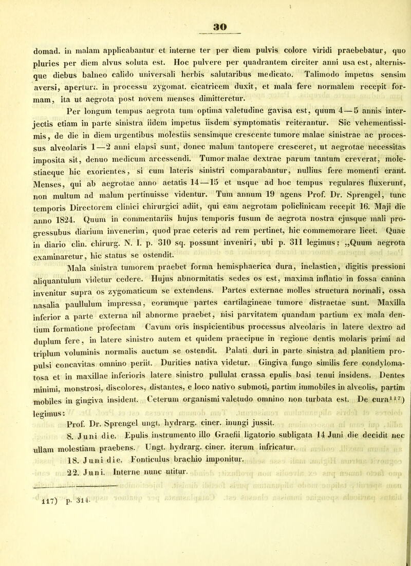 l domad. in malam applicabantur et interne ter per diem pulvis colore viridi praebebatur, quo pluries per diem alvus soluta est. Hoc pulvere per quadrantem circiter anni usa est, alternis- que diebus balneo calido universali herbis salutaribus medicato. Talimodo impetus sensim aversi, apertur;. in processu zygomat. cicatricem duxit, et mala fere normalem recepit for- mam, ita ut aegrota post novem menses dimitteretur. Per longum tempus aegrota tum optima valetudine gavisa est, quum 4 — 5 annis inter- jectis etiam in parte sinistra iidem impetus iisdem symptomatis reiterantur. Sic vehementissi- mis, de die in diem urgentibus molestiis sensimque crescente tumore malae sinistrae ac proces- sus alveolaris 1—2 anni elapsi sunt, donec malum tantopere cresceret, ut aegrotae necessitas imposita sit, denuo medicum arcessendi. Tumor malae dextrae parum tantum creverat, mole- stiaeque hie exorientes, si cum lateris sinistri comparabantur, nullius fere momenti erant. Menses, qui ab aegrotae anno aetatis 14 —15 et usque ad hoc tempus reguläres fluxerunt, non multum ad malum pertinuisse videntur. Tum annum 19 agens Prof. Dr. Sprengel, tune temporis Directorem clinici chirurgici adiit, qui eam aegrotam policlinicam recepit 16. Maji die anno 1824. Quum in commentariis hujus temporis fusum de aegrota nostra ejusque mali pro- gressubus diarium invenerim, quod prae ceteris ad rem pertinet, hic commemorare licet. Quae in diario clin. chirurg. N. I. p. 310 sq. possunt inveniri, ubi p. 311 legimus; „Quum aegrota examinaretur, hic status se ostendit. Mala sinistra tumorem praebet forma hemispliaerica dura, inelastica, digitis pressioni aliquantulum videtur cedere. Hujus abnormitatis sedes os est, maxima inflatio in fossa canina invenitur supra os zygomaticum se extendens. Partes externae molles structura normali, ossa nasalia paullulum impressa, eorumque partes cartilagineae tumore distractae sunt. Maxilla inferior a parte externa nil abnorme praebet, nisi parvitatem quandam partium ex mala den- tium formatione profectam Cavum oris inspicientibus processus alveolaris in latere dextro ad duplum fere, in latere sinistro autem et quidem praecipue in regione dentis molaris primi ad triplum voluminis normalis auctum se ostendit. Palati duri in parte sinistra ad planitiem pro- pulsi concavitas omnino periit. Durities nativa videtur. Gingiva fungo similis fere condyloma- tosa et in maxillae inferioris latere sinistro pullulat crassa epulis basi tenui insidens. Dentes minimi, monstrosi, discolores, distantes, e loco nativo submoti, partim immobiles in alveolis, partim mobiles in gingiva insident. Ceterum organismi valetudo omnino non turbata est. De cura117) legimus: Prof. Dr. Sprengel ungt. hydrarg. einer, inungi jussit. 8. Juni die. Epulis instrumento illo Graefii ligatorio subligata 14 Juni die decidit nec ullam molestiam praebens. Ungt. hydrarg. einer, iterum infricatur. 18. Juni die. Fonticulus brachio iinponitur. 22. Juni. Interne nunc utitur. 117) p- 314. 1 .