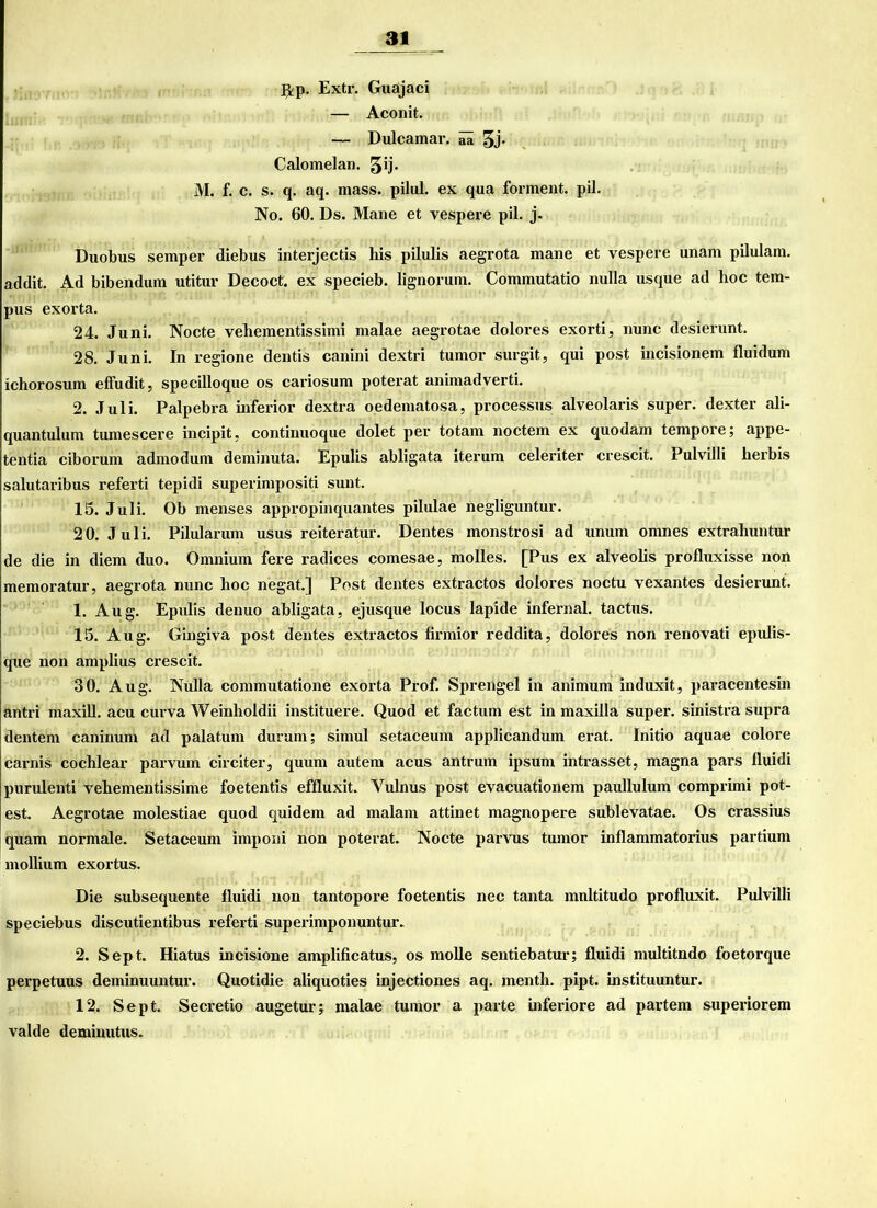 ^p. Extr. Guajaci — Aconit. — Dulcamar. iü gj. Calomelan. gij. M. f. c. s. q. aq. mass. pilnl. ex qua forment. pil. No. 60. Ds. Marie et vespere pil. j. Duobus semper diebus interjectis his pilulis aegrota mane et vespere unarn pilulam. addit. Ad bibendum utitur Decoct. ex specieb. lignorum. Commutatio nulla usque ad lioc tem- pus exorta. 24. Juni. Nocte veliementissimi malae aegrotae dolores exorti, nunc desierunt. 28. Juni. In regione dentis canini dextri turnor surgit, qui post incisionem fluidum ichorosum effudit, specilloque os cariosum poterat animadverti. 2. Juli. Palpebra inferior dextra oedenratosa, processus alveolaris super, dexter ali- quantulum tumescere incipit, continuoque dolet per totam noctem ex quodam tempore; appe- tentia ciborum admodum deminuta. Epulis abligata iterum celeriter crescit. Pulvilli herbis salutaribus referti tepidi superinrpositi sunt. 15. Juli. Ob menses appropinquantes pilulae negliguntur. 20. Juli. Pilularum usus reiteratur. Dentes monstrosi ad unurn omnes extrahuntur de die in diem duo. Omnium fere radices comesae, molles. [Pus ex alveolis profluxisse non memoratur, aegrota nunc hoc negat.] Post dentes extractos dolores noctu vexantes desierunt. 1. Aug. Epulis denuo abligata, ejusque locus lapide infernal, tactus. 15. Aug. Gingiva post dentes extractos firmior reddita, dolores non renovati epidis- que non amplius crescit. 30. Aug. Nulla commutatione exorta Prof. Sprengel in animum induxit, paracentesin antri nraxill. acu curva Weinlioldii instituere. Quod et factum est in maxilla super, sinistra supra dentem caninum ad palatum durum; sirnul setaceum applicandum erat. Initio aquae colore carnis cochlear parvum circiter, quum autern acus antrum ipsurn intrasset, magna pars fluidi purulenti vehementissime foetentis effluxit. Yulnus post evacuationem paullulum comprimi pot- est. Aegrotae molestiae quod quidem ad nralam attinet nragnopere sublevatae. Os crassius quam normale. Setaceum imponi non poterat. Nocte parvus tumor inflammatorius partium mollium exortus. Die subsequente fluidi non tantopore foetentis nec tanta mnltitudo profluxit. Pulvilli speciebus discutientibus referti superimponuntur. 2. Sept. Hiatus incisione amplificatus, os molle sentiebatur; fluidi multitndo foetorque perpetuus deminuuntur. Quotidie aliquoties injectiones aq. mentli. pipt. histituuntur. 12. Sept. Secretio augetur; malae tumor a parte inferiore ad partem superiorem valde deminutus.