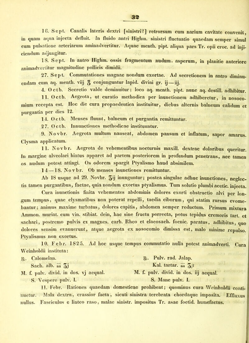 16. Sept. Canalis lateris dextri [sinistri?] retrorsum cum narium cavitate convenit, in quam aqua injecta defluit. In fluido antri Higlnn. sinistri fluctuatio quaedam semper simul cum pulsatione arteriarum aminadvertitur. Aquae menth. pipt. aliqua pars Tr. opii croc. ad inji- ciendum adjungitur. 18. Sept. In antro Highm. ossis fragmentum nudum. asperum, in planitie anteriore animadvertitur magnitudine pollicis dimidii. 27. Sept. Commutationes magnae nondum exortae. Ad secretionem in antro diminu- endam cum aq. menth. viij § conjunguntur lapid. divini gr. ij — iij. 4. Octb. Secretio valde deminuitur; loco aq. menth. pipt. nunc aq. destill. adhibitur. 11. Octb. Aegrota, ut curatio metliodica per inunctionem adhiberetur, in nosoco- mium recepta est. Hoc die cura propaedeutica instituitur, diebus alternis balneum calidum et purgantia per dies 12. 14. Octb. Menses fluunt, balneum et purgantia remittuntur. 2 7. Octb. Innunctiones metliodicae instituuntur. 9. Novbr. Aegrota multum nauseat, abdomen pansum et inflatum, sapor amarus. Clysma applicatum. 11. Novbr. Aegrota de vehementibus nocturnis maxill. dextrae doloribus queritur. In margine alveolari liiatus apparet ad partem posteriorem in profundum penetrans, nec tarnen os nudum potest attingi. Os odorem spargit Ptyalismo haud absimilem. 14 — 18. N o v b r. Ob menses inunctiones remittuntur. Ab 18 usque ad 29. Novbr. 5‘j inunguntur; postea singulae adhuc inunctiones, neglec- tis tarnen purgantibus, factae, quia nondum exortus ptyalismus. Tum solutio plumbi acetic. injecta. Cura inunctionis finita vehementes abdominis dolores exorti obstructio alvi per lon- gum tempus, quae clysmatibus non poterat repelli, taedia ciborum, qui statim rursus evome- bantur; animus maxime turbatus, dolores capitis, abdomen semper reductum. Primum mixtura Ammon, muriat. cum vin. stibiat. dein, liac sine fructu porrecta, potus tepidus cremoris tart. et sachari, postremo pulvis ex magnes. carb. Rheo et elaeosach. foenic. paratus, adhibitus, quo dolores sensim evanuerunt, atque aegrota ex nosocomio dimissa est, malo minime repulso. Ptyalismus non exortus. 10. Febr. 182 5. Ad hoc usque tempus commutatio nulla potest animadverti. Cura Weinlioldii instituta: Caloinelan. R. Pulv. rad. Jalap. Sach. alb. aa Kal. tartar. aa M. f. pulv. divid. in dos. vj aequal. M. f. pulv. divid. in dos. iij aequal. S. Vespere pulv. I. S. Mane pulv. I. 11. Febr. Rationes quaedam domesticae prohibent; quominus cura Weinholdii conti- nuetur. Mala dextra, crassior facta, sicuti sinistra terebrata chordaque imposita. Effluxus nullus. Fasciculus e linteo raso, malae sinistr. impositus Tr. asae foetid. lmmefactus.
