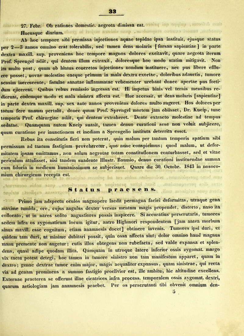 127. Febr. Ob rationes domestic. aegrota dimissa est. Hueusque diarium. Ab hoc tempore sibi permissa injectiones aquae tepidae ipsa instituit, ejusque Status per 2—3 annos omnino erat tolerabilis, sed tarnen dens molaris [forsan sapientiae] in parte dextra maxill. sup. proveniens hoc tempore magnos dolores exeitavit, quare aegrota iterum Prof. Sprengel adiit, qui dentem illum extraxit, doloresque hoc modo statim mitigavit. Non ita multo post, quum ob hiatus concretos injectiones nondum instituere, nee pus libere efflu- ere posset, novae molestiae eaeque primurn in mala dextra exortae, doloribus adauctis, tumore sensim inereseente, fistulae sanatae inflammatae vehementer urebant donec apertae pus foeti- dum ejicerent Quibus rebus remissio ingressa est. Hi impetus binis vel ternis mensibus re- dierunt, eodemque modo et mala sinistra affecta est. Huc accessit, ut dens molaris [sapientiae] in parte dextra maxill. sup. sex ante annos proveniens dolores multo augeret. Hos dolores per totum fere annum pertulit, donec quum Prof. Sprengel mortem jam obiisset, Dr. Kneip, tune temporis Prof, ehirurgiae adiit, qui dentem extraheret. Dente extracto molestiae ad tempus sedatae. Quamquam autem Kneip suasit, tarnen denuo curationi sese non voluit subjicere, quum curatione per inunctionem et inediam a Sprengelio instituta deterrita esset. Rebus ita constitutis fieri non poterat, quin malum per tantum temporis spatium sibi permissum ad tantum fastigium proveheretur, quo nunc conspicimus; quod malum, ut defor- mitatem ipsam omittamus, non solum aegrotae totam constitutionem conturbasset, sed et vitae periculum attulisset, nisi tandem suadente Illustr. Baumio, denuo curationi instituendae summa cum fiducia in medicum humanissimum se subjecisset. Quare die 30. Octobr. 1843 in nosoco- mium chirurgicum recepta est §tatns praesens. Primo jam adspectu oculös magnopere laedit permagna faciei deformitas, ntvaque gena maxime tumida, ore, eujus angxdus dexter versus mentum magis propendet, distorto, naso ita collocato, ut in nares solito angustiores possis inspicere. Si accuratius perscrutaris, tumores sedem infra os zygomaticum locum igitur, antro Higlnnori respondentem [jam antea morbum sinus maxill. esse cognitum, etiam anamnesis docet] obtinere invenis. Tumores ipsi duri, ot quidem tarn duri, ut minime dubitari possit, quin ossa affecta sint; dolor omnino haud magnus manu premente non augetur; cutis illos obtegens non rubefacta, sed valde expansa et splen- dens, quasi adipe quodam illita. Qamquam in utroque latere inferior ossis zygomat. margo vix tactu potest detegi, hoc tarnen in tumore sinistro non tarn manifestum apparet, quam in dextro; genae dextrae tumor enim major, magis aequaliter expansus, quam sinistrae, qui recta via ad genam prominens a summo fastigio proclivior est, ille ambitu, hic altitudine excellens. Externae praeterea se offerunt illae cicatrices infra process. temporalem ossis zygomat. dextri, quarum aetiologiam jam anamnesis praebet. Per os perscrutanti tibi obvenit omnium den-