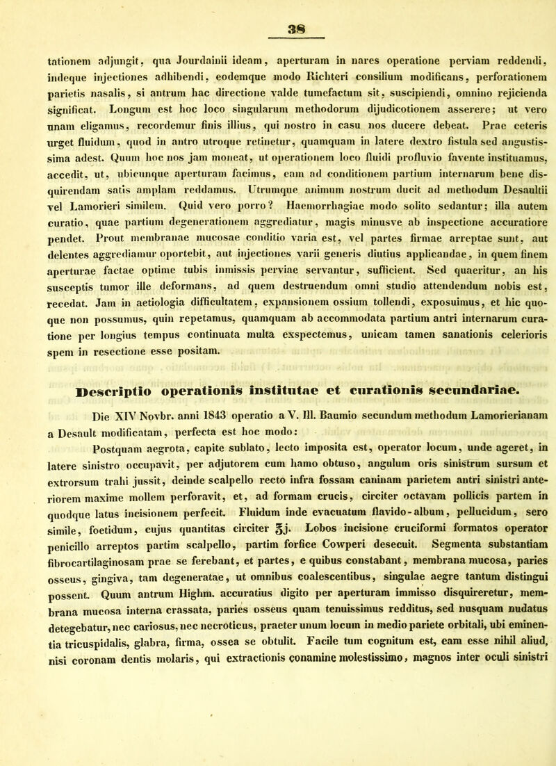 tationem adjungit, qua Jourdainii icleam, aperturam in nares operatione pcrviam reddendi, indeque injectiones adhibendi, eodemque modo Ricliteri consilium modificans, perforationem parietis nasalis, si antrum hac directione valde tumefactum sit, suscipiendi, omnino rejicienda significat. Longum est hoc loco singularuni metliodorum dijudicotionem asserere; ut vero unam eligamus, recordemur finis illius, qui nostro in casu nos ducere debeat. Prae ceteris urget fluiduni, quod in antro utroque retinetur, quaniquam in latere dextro fistula sed angustis- sima adest. Quum hoc nos jain moneat, ut Operationen! loco fluidi profluvio favente instituamus, accedit, ut, ubicunque aperturam facimus, eam ad conditionem partium internarum bene dis- quirendam satis amplam reddamus. Utrumque animurn nostrum ducit ad methodum Desaultii Tel Lamorieri similem. Quid vero porro? Haemorrhagiae modo solito sedantur; illa autem curatio, quae partium degenerationem aggrediatur, magis minusve ab inspectione accuratiore pendet. Prout membranae mucosae conditio varia est, vel partes firmae arreptae sunt, aut delentes aggrediamur oportebit, aut injectiones varii generis diutius applicandae, in quem finem aperturae factae optime tubis inmissis perviae servantur, sufficient. Sed quaeritur, an liis susceptis tumor ille deformans, ad quem destruendum omni Studio attendendum nobis est, tecedat. Jam in aetiologia difficultatem, expansionem ossium tollendi, exposuimus, et hic quo- que non possumus, quin repetamus, quaniquam ab accommodata partium antri internarum cura- tione per longius tempus continuata multa exspectemus, unicam tarnen sanationis celerioris spem in resectione esse positam. Uescriptlo operationls institntae et curationis secnndariae. Die XIV Novbr. anni 1843 operatio a V. 111. Baumio secundum methodum Lamorierianam a Desault modificatam, perfecta est hoc modo: Postquam aegrota, capite sublato, lecto imposita est, operator locum, unde ageret, in latere sinistro occupavit, per adjutorem cum hamo obtuso, angulum oris sinisTrum sursum et extrorsum trahi jussit, deinde scalpello recto infra fossam caninam parietem antri sinistri ante- riorem maxime möllern perforavit, et, ad formam crucis, circiter octavam pollicis partem in quodque latus incisionem perfecit. Fluidum inde evacuatum flavido - album, pellucidum, sero simile, foetidum, cujus quantitas circiter §j. Lobos ineisione cruciformi formatos operator penicillo arreptos partim scalpello, partim forfice Cowperi desecuit. Segmenta substantiam fibrocartilaginosam prae se ferebant, et partes, e quibus constabant, membrana mucosa, paries osseus, gingiva, tarn degeneratae, ut omnibus coalescentibus, singulae aegre tantum distingui possent. Quum antrum Higlim. accuratius digito per aperturam immisso disquireretur, mem- brana mucosa interna crassata, paries osseus quam tenuissimus redditus, sed nusquam nudatus detegebatur, nec cariosus, nec necroticus, praeter unum locum in medio pariete orbitali, ubi eminen- tia tricuspidalis, glabra, firma, ossea se obtulit. Facile tum cognitum est, eam esse nihil aliud, nisi coronam dentis molaris, qui extractionis conamine molestissimo, magnos inter oculi sinistri