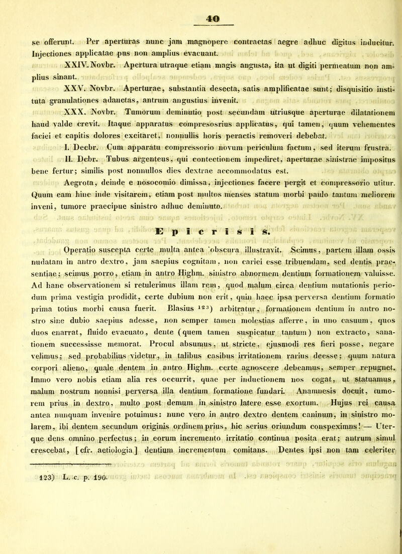 se offerunt. Per aperturas nunc jam magnopere contractas aegre adhuc digitus inducitur. Injectiones applicatae pus non amplius evacuant. XXIV. Novbr. Apertura utraque etiam magis angusta, ita ut digiti permeatum non am- plius sinant. XXV. Novbr. Aperturae, substantia desecta, satis amplificatae sunt; disquisitio insti- tuta granulationes adauctas, antrum angustius invenit. XXX. Novbr. Tumorum deminutio post secundam utriusque aperturae dilatationem haud valde crevit. Itaque apparatus compresosrius applicatus, qui tarnen, quum vehementes faciei et capitis dolores excitaret, nonnullis horis peractis removeri debebat. I. Decbr. Cum apparatu compressorio novum periculum factum, sed iterum frustra. II. Dcbr. Tubus argenteus, qui contectionem impediret, aperturae sinistrae impositus bene fertur; similis post nonnullos dies dextrae accommodatus est. Aegrota, deinde e nosocomio dimissa, injectiones facere pergit et compressorio utitur. Quum eam hinc in de visitarem, etiam post multos menses statum inorbi paulo tantum meliorem inveni, tumore praecipue sinistro adhuc deminuto. E p i c r I s i s. Operatio suscepta certe multa antea 'obscura illustravit. Scimus, partem illam ossis nudatam in antro dextro, jam saepius cognitam, non cariei esse tribuendam, sed dentis prae- sentiae; scimus porro, etiam in antro Highm. sinistro abnormem dentium formationem valuisse. Ad hanc observationem si retulerimus illam reu», quod malurn circa dentium mutationis perio- dum prima vestigia prodidit, certe dubium non erit, quin haec ipsa perversa dentium formatio prima totius morbi causa fuerit. Blasius 12:1) arbitratur, formationem dentium in antro no- stro sine dubio saepius adesse, non semper tarnen molestias afferre, in uno casuum, quos duos enarrat, fluido evacuato, deute (quem tarnen suspicatur tantum) non extracto, sana- tionem successisse memorat. Procul absumus, ut stricte, ejusmodi res fieri posse, negare velimus; sed probabilius videtur, in talibus casibus irritationem rarius deesse; quum natura corpori alieno, quäle dentem in antro Highm. certe agnoscere debeamus, semper repugnet. Immo vero nobis etiam alia res occurrit, quae per inductionem nos cogat, ut statuamus, malum nostrum nonnisi perversa illa dentium formatione fundarL Ananmesis docuit, cumo- rem prius in dextro, multo post demum in sinistro latere esse exortum. Hujus rei causa antea nunquam invenire potuimus: nunc vero in antro dextro dentem caninum, in sinistro mo- larem, ibi dentem secundum originis ordinemprius, hic serius oriundum conspeximns!— Uter- que dens omnino perfectus; in eorum incremento irritatio continua posita erat; antrum simul crescebat, [cfr. aetiologia] dentium incrementum comitans. Dentes ipsi non tarn celeriter