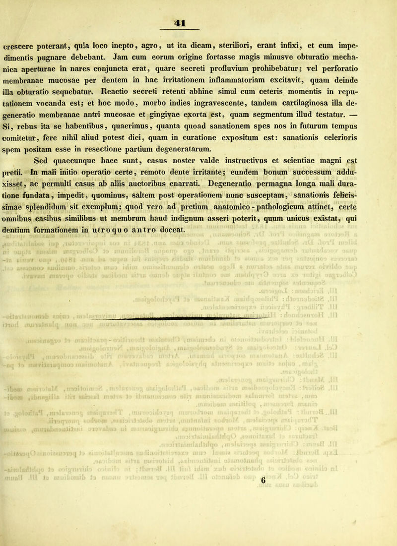 crescere poterant, quia loco inepto, agro, ut ita dicam, steriliori, erant infixi, et cum impe- dimentis pugnare debebant. Jam cum eorum origine fortasse magis minusve obturatio mecha- nica aperturae in nares conjuncta erat, quare secreti profluvium prohibebatur; vel perforatio membranae mucosae per dentem in liac irritationem inflammatoriam excitavit, quam deinde illa obturatio sequebatur. Reactio secreti retenti abliinc simul cum ceteris momentis in repu- tationem vocanda est$ et hoc modo, morbo indies ingravescente, tandem cartilaginosa illa de- generatio membranae antri mucosae et gingivae exorta est, quam segmentum illud testatur. — Si, rebus ita se habentibus, quaerimus, quanta quoad sanationem spes nos in futurum tempus comitetur, fere nihil aliud potest dici, quam in curatione expositum est: sanationis celerioris spem positam esse in resectione partium degeneratarum. Sed quaecunque haec sunt, casus noster valde instructivus et scientiae magni est pretii. In mali initio operatio certe, remoto dente irritante; eundem bonum successum addu- xisset, ac permulti casus ab aliis auctoribus enarrati. Degeneratio permagna longa mali dura- tione fundata, impedit, quominus, saltem post operationem nunc susceptam, sanationis felieis- simae splendidum sit exemplum; quod vero ad pretium anatomico - pathologicum attinet, certe omnibus casibus similibus ut membrum haud indignum asseri poterit, quum unicus existat, qui dentium formationem in utroquo antro doceat. 6