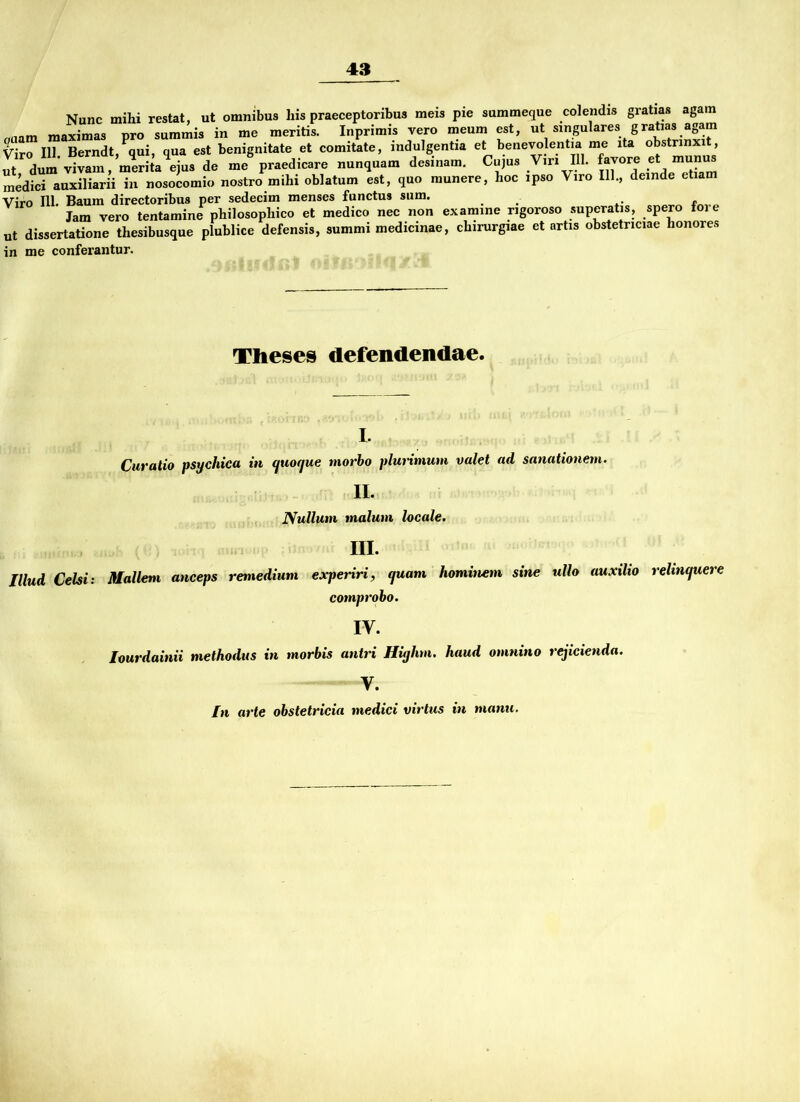 Nunc mihi restat, ut omnibus liis praeceptoribus meis pie summeque colendis gratias agam c,uam maximas pro summis in me meritis. Inprimis vero meum est, ut smgulares g ratias agam Viro 111 Berndt, qui, qua est benignitate et comitate, mdulgentia et benevolentia me ita obstrmxit, ^ - preeJie-ee <>e»i„am. Coia. VW DI. .vorc e. munu, medici auxiliarii in nosocomio nostro mihi oblatum est, quo raunere, hoc ipso Viro 111., deinde ctiam Viro 111. Baum directoribus per sedecim menses functus sum. Jam vero tentamine philosopliico et medico nec non examine ngoroso superatis, spero foi e ut dissertatione thesibusque plublice defensis, summi medicinae, chirurgiae et artis obstetnciae honores in me conferantur. Theses defendendae. I. Curatio psychica in cjuocjue morbo plurimum valet ad sanationem. II. Nullum malum locale. III. Illiid Celsi: Mallem anceps remedium experiri, quam hominem sine ullo auxilio rehnquere comprobo. IV. Imrdainii methodus in morbis antri Hiyhm. haud omnino rejicienda. V. In arte obstetricia medici virtus in manu.
