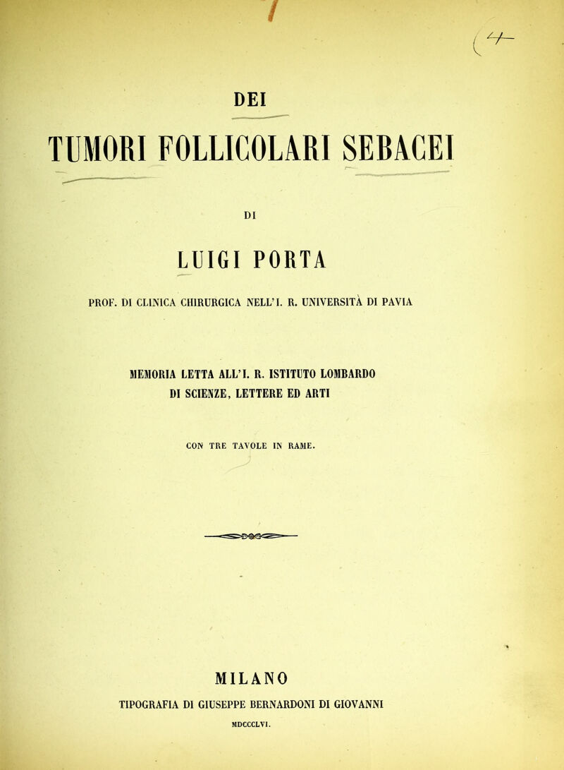 / DEI TUMORI FOLLICOLARI SERACEI DI LUIGI PORTA PROF. DI CLINICA CHIRURGICA NELL’I. R. UNIVERSITÀ DI PAVIA MEMORIA LETTA ALL’I. R. ISTITUTO LOMBARDO DI SCIENZE, LETTERE ED ARTI CON TRE TAVOLE IN RAME. MILANO TIPOGRAFIA DI GIUSEPPE BERNARDONI DI GIOVANNI MDCCCLVI.