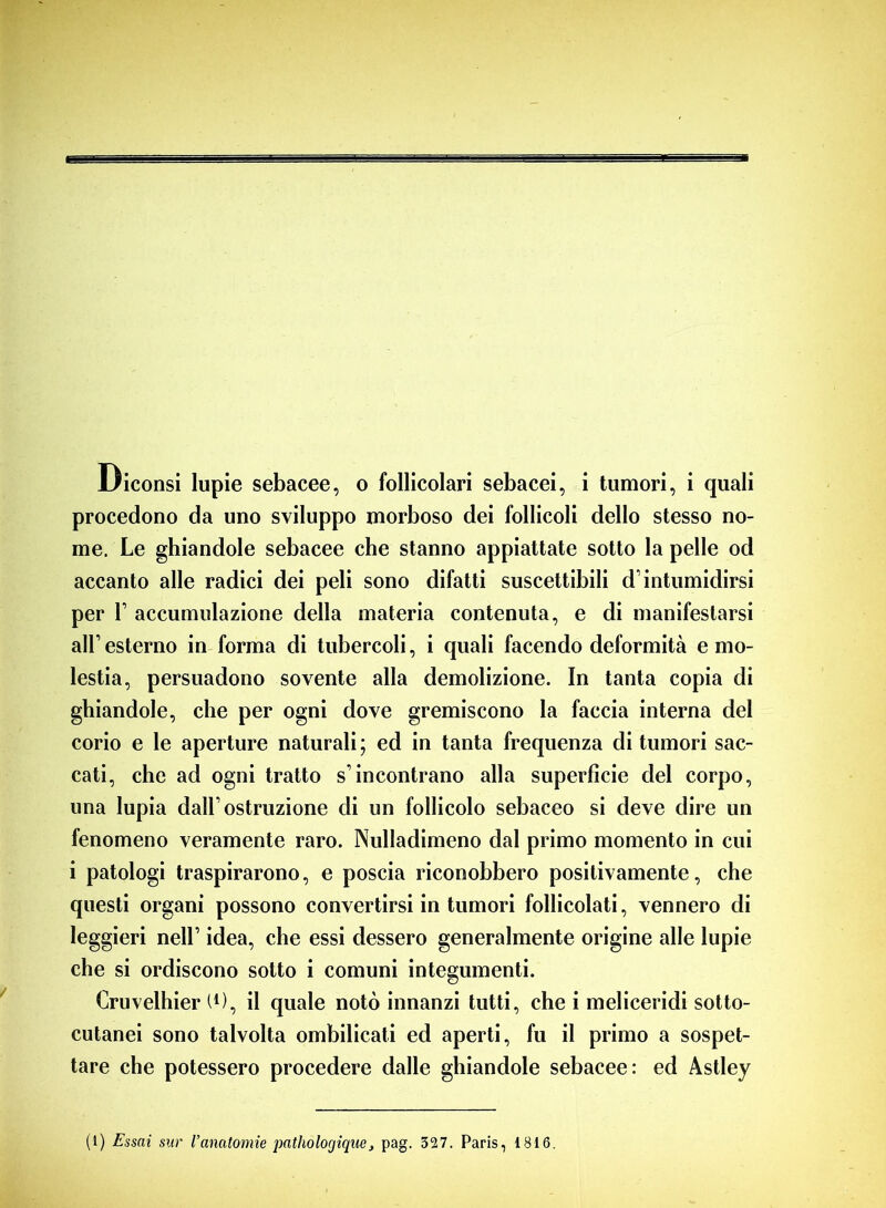 Diconsi lupie sebacee, o follicolari sebacei, i tumori, i quali procedono da uno sviluppo morboso dei follicoli dello stesso no- me. Le ghiandole sebacee che stanno appiattate sotto la pelle od accanto alle radici dei peli sono difatti suscettibili d’intumidirsi per F accumulazione della materia contenuta, e di manifestarsi all’ esterno in forma di tubercoli, i quali facendo deformità e mo- lestia, persuadono sovente alla demolizione. In tanta copia di ghiandole, che per ogni dove gremiscono la faccia interna del corio e le aperture naturali; ed in tanta frequenza di tumori sac- cati, che ad ogni tratto s’incontrano alla superficie del corpo, una lupia dall1 ostruzione di un follicolo sebaceo si deve dire un fenomeno veramente raro. Nulladimeno dal primo momento in cui i patologi traspirarono, e poscia riconobbero positivamente, che questi organi possono convertirsi in tumori follicolati, vennero di leggieri nell1 idea, che essi dessero generalmente origine alle lupie che si ordiscono sotto i comuni integumenti. Cruvelhier l1), il quale notò innanzi tutti, che i meliceridi sotto- cutanei sono talvolta ombilicati ed aperti, fu il primo a sospet- tare che potessero procedere dalle ghiandole sebacee: ed Astley (1) Essai sur l’anatomie patholorjique, pag. 327. Paris, 1816.