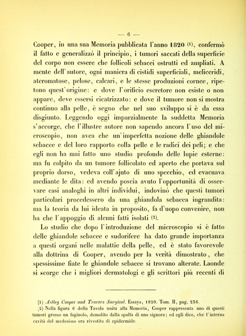 G — Cooper, in una sua Memoria pubblicata l’anno 1820 (0, confermò il fatto e generalizzò il principio, i tumori saccati della superfìcie del corpo non essere che follicoli sebacei ostruiti ed ampliati. A mente dell’autore, ogni maniera di cistidi superficiali, meliceridi, ateromatose, pelose, calcari, e le stesse produzioni cornee, ripe- tono quest’origine: e dove l’orificio escretore non esiste o non appare, deve essersi cicatrizzato: e dove il tumore non si mostra continuo alla pelle, è segno che nel suo sviluppo si è da essa disgiunto. Leggendo oggi imparzialmente la suddetta Memoria s’accorge, che l’illustre autore non sapendo ancora l’uso del mi- croscopio, non avea che un’imperfetta nozione delle ghiandole sebacee e del loro rapporto colla pelle e le radici dei peli; e che egli non ha mai fatto uno studio profondo delle lupie esterne: ma fu colpito da un tumore follicolato ed aperto che portava sul proprio dorso, vedeva coll’ajuto di uno specchio, ed evacuava mediante le dita: ed avendo poscia avuto l’opportunità di osser- vare casi analoghi in altri individui, indovinò che questi tumori particolari procedessero da una ghiandola sebacea ingrandita: ma la teoria da lui ideala in proposito, fa d’uopo convenire, non ha che l’appoggio di alcuni fatti isolati (2). Lo studio che dopo l’introduzione del microscopio si è fatto delle ghiandole sebacee e sudorifere ha dato grande importanza a questi organi nelle malattie della pelle, ed è stato favorevole alla dottrina di Cooper, avendo per la verità dimostrato, che spessissime fiate le ghiandole sebacee si trovano alterate. Laonde si scorge che i migliori dermatologi e gli scrittori più recenti di p) Astley Cooper and Travers Surgical. Essays, 1820. Tom. II, pag. 236. v2) Nella figura 6 della Tavola unita alla Memoria, Cooper rappresenta uno di questi tumori grosso un fagiuolo, demolito dalla spalla di una signora; ed egli dice, die l’interna cavità del medesimo era rivestita di epidermide.
