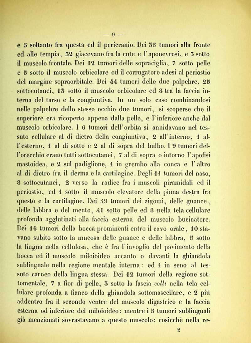 e 5 soltanto fra questa ed il pericranio. Dei 55 tumori alla fronte ed alle tempia, 52 giacevano fra la cute e l’aponeurosi, e 5 sotto il muscolo frontale. Dei 12 tumori delle sopraciglia, 7 sotto pelle e 5 sotto il muscolo orbicolare od il corrugatore adesi al periostio del margine sopraorbitale. Dei 44 tumori delle due palpebre, 25 sottocutanei, 15 sotto il muscolo orbicolare ed 8 tra la faccia in- terna del tarso e la congiuntiva. In un solo caso combinandosi nelle palpebre dello stesso occhio due tumori, si scoperse che il superiore era ricoperto appena dalla pelle, e V inferiore anche dal muscolo orbicolare. 1 6 tumori dell’orbita si annidavano nel tes- suto cellulare al di dietro della congiuntiva, 2 all’interno, i al- l1 esterno, 1 al di sotto e 2 al di sopra del bulbo. 1 9 tumori del- l’orecchio erano tutti sottocutanei, 7 al di sopra o intorno l’apofìsi masloidea, e 2 sul padiglione, i in grembo alla conca e l’altro al di dietro fra il derma e la cartilagine. Degli 1 1 tumori del naso, 8 sottocutanei, 2 verso la radice fra i muscoli piramidali ed il periostio, ed 1 sotto il muscolo elevatore della pinna destra fra questo e la cartilagine. Dei 49 tumori dei zigomi, delle guance, delle labbra e del mento, 41 sotto pelle ed 8 nella tela cellulare profonda agglutinati alla faccia esterna del muscolo bucinatore. Dei 16 tumori della bocca prominenti entro il cavo orale, IO sta- vano subito sotto la mucosa delle guance e delle labbra, 5 sotto la lingua nella cellulosa, che è fra l’invoglio del pavimento della bocca ed il muscolo miloioideo accanto o davanti la ghiandola sublinguale nella regione mentale interna : ed I in seno al tes- suto carneo della lingua stessa. Dei 12 tumori della regione sot- tomentale, 7 a fior di pelle, 5 sotto la fascia colli nella tela cel- lulare profonda a fianco della ghiandola sottomascellare, e 2 più addentro fra il secondo ventre del muscolo digastrico e la faccia esterna od inferiore del miloioideo: mentre i 5 tumori sublinguali già menzionati sovrastavano a questo muscolo: cosicché nella re- 2