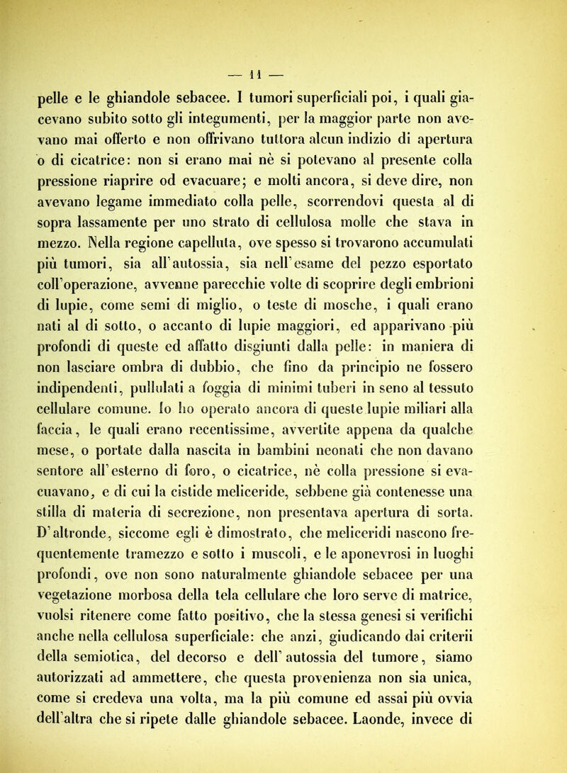 pelle e le ghiandole sebacee. I tumori superficiali poi, i quali gia- cevano subito sotto gli integumenti, per la maggior parte non ave- vano mai offerto e non offrivano tuttora alcun indizio di apertura o di cicatrice: non si erano mai nè si potevano al presente colla pressione riaprire od evacuare; e molti ancora, si deve dire, non avevano legame immediato colla pelle, scorrendovi questa al di sopra lassamente per uno strato di cellulosa molle che stava in mezzo. Nella regione capelluta, ove spesso si trovarono accumulati più tumori, sia all’autossia, sia nell esame del pezzo esportato coll’operazione, avvenne parecchie volte di scoprire degli embrioni di lupie, come semi di miglio, o teste di mosche, i quali erano nati al di sotto, o accanto di lupie maggiori, ed apparivano più profondi di queste ed affatto disgiunti dalla pelle: in maniera di non lasciare ombra di dubbio, che fino da principio ne fossero indipendenti, pullulati a foggia di minimi tuberi in seno al tessuto cellulare comune, lo fio operaio ancora di queste lupie miliari alla faccia, le quali erano recentissime, avvertite appena da qualche mese, o portate dalla nascita in bambini neonati che non davano sentore all’esterno di foro, o cicatrice, nè colla pressione si eva- cuavano, e di cui la cistide meliceride, sebbene già contenesse una stilla di materia di secrezione, non presentava apertura di sorta. D’altronde, siccome egli è dimostrato, che meliceridi nascono fre- quentemente tramezzo e sotto i muscoli, e le aponcvrosi in luoghi profondi, ove non sono naturalmente ghiandole sebacee per una vegetazione morbosa della tela cellulare che loro serve di matrice, vuoisi ritenere come fatto positivo, che la stessa genesi si verifichi anche nella cellulosa superficiale: che anzi, giudicando dai criterii della semiotica, del decorso e dell’ autossia del tumore, siamo autorizzati ad ammettere, che questa provenienza non sia unica, come si credeva una volta, ma la più comune ed assai più ovvia dell’altra che si ripete dalle ghiandole sebacee. Laonde, invece di