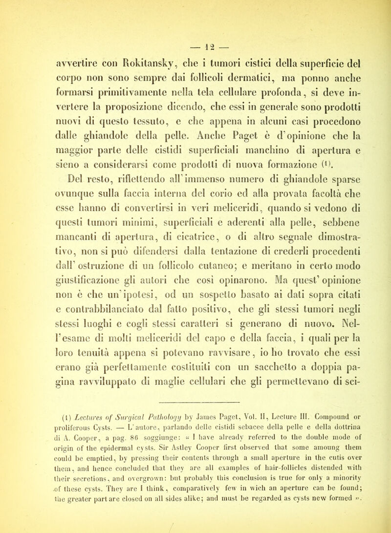 avvertire con Rokitansky, che i tumori cistici della superficie del corpo non sono sempre dai follicoli dcrmatici, ma ponno anche formarsi primitivamente nella tela cellulare profonda, si deve in- vertere la proposizione dicendo, che essi in generale sono prodotti nuovi di «juesto tessuto, e che appena in alcuni casi procedono dalle ghiandole della pelle. Anche Paget è cFopinione che la maggior parte delle cistidi superficiali manchino di apertura e sieno a considerarsi come prodotti di nuova formazione (*). Del resto, riflettendo all immenso numero di ghiandole sparse ovunque sulla faccia interna del corio ed alla provata facoltà che esse hanno di convertirsi in veri meliceridi, quando si vedono di questi tumori minimi, superficiali e aderenti alla pelle, sebbene mancanti di apertura, di cicatrice, o di altro segnale dimostra- tivo, non si può difendersi dalla tentazione di crederli procedenti dall’ ostruzione di un follicolo cutaneo; e meritano in certo modo giustificazione gli autori che cosi opinarono. Ma quest’ opinione non è clic un'ipotesi, od un sospetto basato ai dati sopra citati e contrabbilanciato dal fatto positivo, clic gli stessi tumori negli stessi luoghi c cogli stessi caratteri si generano di nuovo. Nel- l’esame di molti meliceridi del capo c della faccia, i quali per la loro tenuità appena si potevano ravvisare, io ho trovato che essi erano già perfettamente costituiti con un sacchetto a doppia pa- gina ravviluppato di maglie cellulari che gli permettevano di sci- ti) Lcctures of Surgical Pathology by James Paget, Voi. II, Lecture III. Compound or proliferous Cysts. — L'autore, parlando delle cistidi sebacee della pelle e della dottrina di A. Cooper, a pag. 86 soggiunge: « I bave already referred to thè doublé mode of origin of thè epidermal cysts. Sir Astley Cooper lìrst observed that some amoung them could be emptied, by pressing their contents through a small aperture in thè culis over them, and hence concluded that they are all examples of hair-follicles distended with their secretions, and overgrown: but probably Ibis conclusion is true l'or only a minority •of these cysts. They are I think, comparatively few in wich an aperture can be found; thè greater parlare closed on all sides alike; and must be regarded as cysts new formed ».