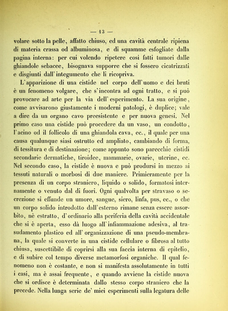 volare sotto la pelle, affatto chiuso, ed una cavità centrale ripiena di materia crassa od albuminosa, e di squamme esfogliate dalla pagina interna: per cui volendo ripetere cosi fatti tumori dalle ghiandole sebacee, bisognava supporre che si fossero cicatrizzati e disgiunti dall’ integumento che li ricopriva. L'apparizione di una cistide nel corpo dell’uomo e dei bruti è un fenomeno volgare, che s’incontra ad ogni tratto, e si può provocare ad arte per la via dell’ esperimento. La sua origine, come avvisarono giustamente i moderni patologi, è duplice; vale a dire da un organo cavo preesistente e per nuova genesi. Nel primo caso una cistide può procedere da un vaso, un condotto, l’acino od il follicolo di una ghiandola cava, ec., il quale per una causa qualunque siasi ostruito ed ampliato, cambiando di forma, di tessitura e di destinazione; come appunto sono parecchie cistidi secondarie dermatiche, tiroidee, mammarie, ovarie, uterine, ec. Nel secondo caso, la cistide è nuova e può prodursi in mezzo ai tessuti naturali o morbosi di due maniere. Primieramente per la presenza di un corpo straniero, liquido o solido, formatosi inter- namente o venuto dal di fuori. Ogni qualvolta per stravaso o se- crezione si effunde un umore, sangue, siero, linfa, pus, ec., o che un corpo solido introdotto dall’esterno rimane senza essere assor- bito, nè estratto, d’ordinario alla periferia della cavità accidentale che si è aperta, esso dà luogo all infiammazione adesiva, al tra- sudamento plastico ed all’ organizzazione di una pseudo-membra- na, la quale si converte in una cistide cellulare o fibrosa al tutto chiusa, suscettibile di coprirsi alla sua faccia interna di epitelio, e di subire col tempo diverse metamorfosi organiche, il qual fe- nomeno non è costante, e non si manifesta assolutamente in tutti i casi, ma è assai frequente, e quando avviene la cistide nuova che si ordisce è determinata dallo stesso corpo straniero che la precede. Nella lunga serie de’ miei esperimenti sulla legatura delle