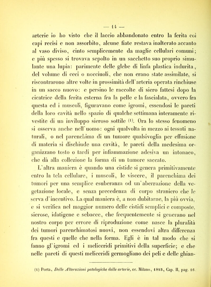 arterie io ho visto che il laccio abbandonato entro la ferita coi capi recisi e non assorbito, alcune fiate restava inalterato accanto al vaso diviso, cinto semplicemente da maglie cellulari comuni; e più spesso si trovava sepolto in un sacchetto suo proprio simu- lante una Inpia : parimente delle glebe di linfa plastica indurita, del volume di ceci o nocciuoli, che non erano state assimilate, si riscontrarono altre volte in prossimità dell’arteria operata rinchiuse in un sacco nuovo: e persino le raccolte di siero fattesi dopo la cicatrice della ferita esterna fra la pelle e la fascialata, ovvero fra questa ed i muscoli, figuravano come igromi, essendosi le pareti della loro cavità nello spazio di qualche settimana interamente ri- vestite di un inviluppo sieroso sottile (*). Ora lo stesso fenomeno si osserva anche nell’uomo: ogni qualvolta in mezzo ai tessuti na- turali, o nel parenchima di un tumore qualsivoglia per effusione di materia si dischiude una cavità, le pareti della medesima or- ganizzano tosto o tardi per infiammazione adesiva un intonaco, che dà alla collezione la forma di un tumore saccate. L'altra maniera è quando una cislide si genera primitivamente entro la tela cellulare, i muscoli, le viscere, il parenchima dei tumori per una semplice esuberanza od un'aberrazione della ve- getazione locale, e senza precedenza di corpo straniero che le serva d’incentivo. La qual maniera è, a non dubitarne, la più ovvia, e si verifica nel maggior numero delle cistidi semplici e composte, sierose, idatigene e sebacee, che frequentemente si generano nel nostro corpo per errore di riproduzione come nasce la pluralità dei tumori parenchimatosi nuovi, non essendovi altra differenza fra questi e quelle che nella forma. Egli è in tal modo che si fanno gl’igromi ed i meliceridi primitivi della superficie; e che nelle pareti di questi meliceridi germogliano dei peli e delle ghian- (1) Porta, Delle Alterazioni patologiche delle arterie, ec. Milano, 1845, Cap. 11, pag. 16.