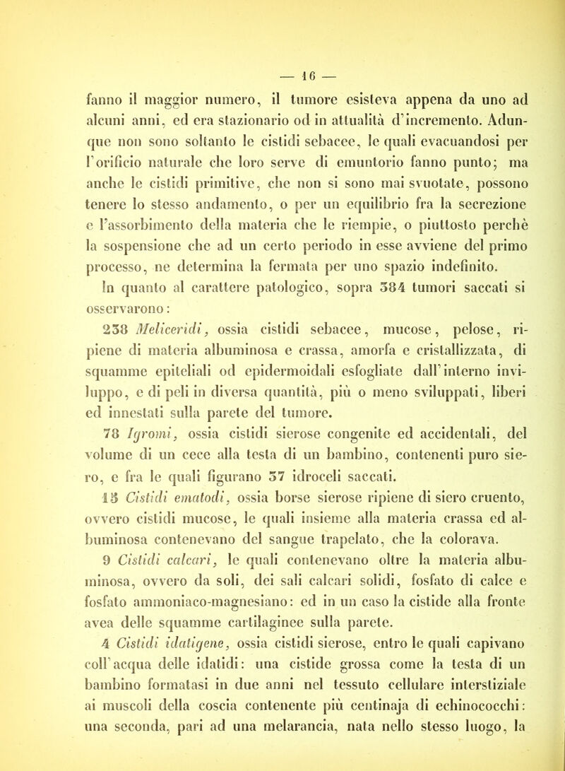 fanno il maggior numero, il tumore esisteva appena da uno ad alcuni anni, ed era stazionario od in attualità d1 incremento. Adun- que non sono soltanto le cistidi sebacee, Se quali evacuandosi per Forificio naturale che loro serve di emuntorio fanno punto; ma anche le cistidi primitive, che non si sono mai svuotate, possono tenere lo stesso andamento, o per un equilibrio fra la secrezione c l’assorbimento della materia che Se riempie, o piuttosto perchè la sospensione che ad un certo periodo in esse avviene del primo processo, ne determina la fermata per uno spazio indefinito. In quanto al carattere patologico, sopra 584 tumori saccati si osservarono : 258 Melicer idi, ossia cistidi sebacee, mucose, pelose, ri- piene di materia albuminosa e crassa, amorfa e cristallizzata, di squamine epiteliali od epidermoidali esfogliate dall’interno invi- luppo, e di peli in diversa quantità, più o meno sviluppati, liberi ed innestati sulla parete del tumore. 78 Igromi, ossia cistidi sierose congenite ed accidentali, del volume di un cece alla testa di un bambino, contenenti puro sie- ro, e fra le quali figurano 57 idroceli saccati. 15 Cistidi ematodi, ossia borse sierose ripiene di siero cruento, ovvero cistidi mucose, le quali insieme alla materia crassa ed al- buminosa contenevano del sangue trapelato, che la colorava. 9 Cistidi calcari, le quali contenevano oltre la materia albu- minosa, ovvero da soli, dei sali calcari solidi, fosfato di calce e fosfato ammoniaco-magnesiano: ed in un caso la cistide alla fronte avea delle squamine cartilaginee sulla parete. 4 Cistidi idatigene, ossia cistidi sierose, entro le quali capivano colf acqua delle idatidi: una cistide grossa come la testa di un bambino formatasi in due anni nel tessuto cellulare interstiziale ai muscoli della coscia contenente più centinaja di echinococchi: una seconda, pari ad una melarancia, nata nello stesso luogo, la