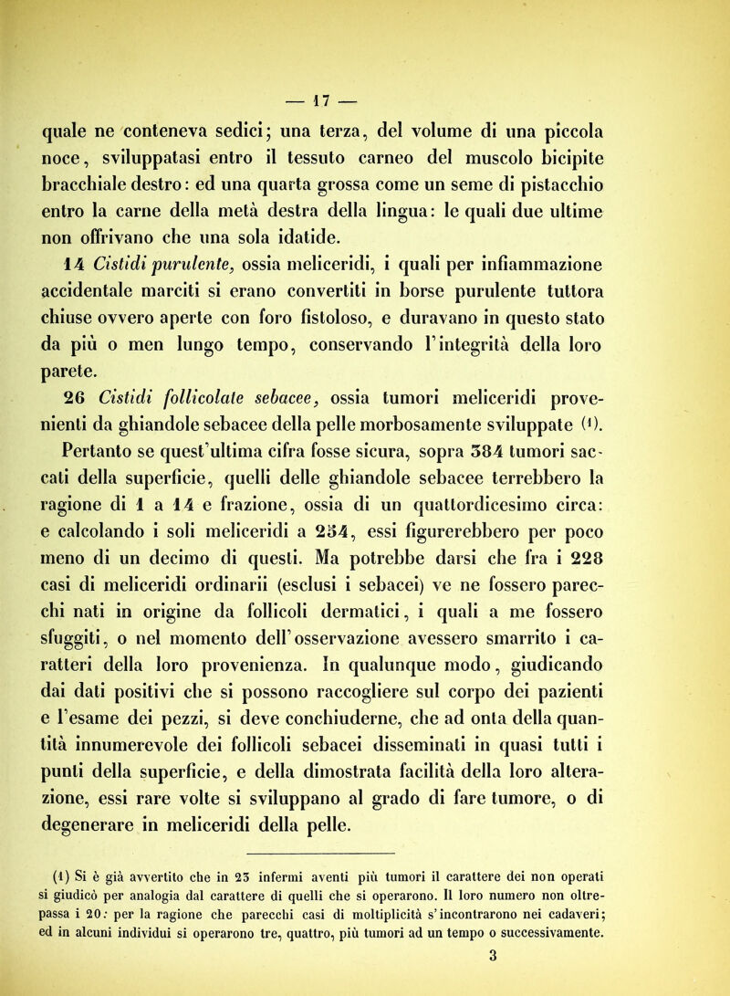 quale ne conteneva sedici; una terza, del volume di una piccola noce, sviluppatasi entro il tessuto carneo del muscolo bicipite bracchiale destro : ed una quarta grossa come un seme di pistacchio entro la carne della metà destra della lingua : le quali due ultime non offrivano che una sola idatide. 14 Cistidi purulente, ossia meliceridi, i quali per infiammazione accidentale marciti si erano convertiti in borse purulente tuttora chiuse ovvero aperte con foro fistoloso, e duravano in questo stato da più o men lungo tempo, conservando Vintegrità della loro parete. 26 Cistidi follicolate sebacee, ossia tumori meliceridi prove- nienti da ghiandole sebacee della pelle morbosamente sviluppate (0. Pertanto se quest ultima cifra fosse sicura, sopra 584 tumori sac- cati della superficie, quelli delle ghiandole sebacee terrebbero la ragione di 1 a 14 e frazione, ossia di un quattordicesimo circa: e calcolando i soli meliceridi a 254, essi figurerebbero per poco meno di un decimo di questi. Ma potrebbe darsi che fra i 228 casi di meliceridi ordinarii (esclusi i sebacei) ve ne fossero parec- chi nati in origine da follicoli dermatici, i quali a me fossero sfuggiti, o nel momento dell’osservazione avessero smarrito i ca- ratteri della loro provenienza. In qualunque modo, giudicando dai dati positivi che si possono raccogliere sul corpo dei pazienti e l’esame dei pezzi, si deve conchiuderne, che ad onta della quan- tità innumerevole dei follicoli sebacei disseminati in quasi tutti i punti della superficie, e della dimostrata facilità della loro altera- zione, essi rare volte si sviluppano al grado di fare tumore, o di degenerare in meliceridi della pelle. (1) Si è già avvertito che in 23 infermi aventi più tumori il carattere dei non operati si giudicò per analogia dal carattere di quelli che si operarono. Il loro numero non oltre- passa i 20: per la ragione che parecchi casi di moltiplicità s’incontrarono nei cadaveri; ed in alcuni individui si operarono tre, quattro, più tumori ad un tempo o successivamente. 3