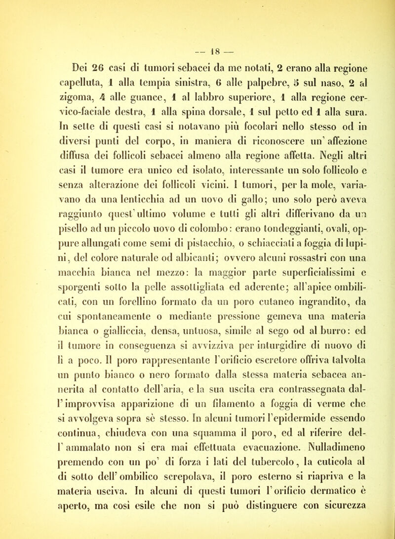 Dei 26 casi di tumori sebacei da me notati, 2 erano alla regione capelluta, 1 alla tempia sinistra, 6 alle palpebre, 5 sul naso, 2 al zigoma, 4 alle guance, 1 al labbro superiore, 1 alla regione cer- vico-faciale destra, 1 alla spina dorsale, 1 sul petto ed 1 alla sura. In sette di fjuesli casi si notavano più focolari nello stesso od in diversi punti del corpo, in maniera di riconoscere un’affezione diffusa dei follicoli sebacei almeno alla remone affetta. Necli altri 0 0 casi il tumore era unico ed isolalo, interessante un solo follicolo e senza alterazione dei follicoli vicini. 1 tumori, periamole, varia- vano da una lenticchia ad un uovo di gallo; uno solo però aveva raggiunto quest'ultimo volume e tulli gli altri differivano da un pisello ad un piccolo uovo di colombo: erano tondeggianti, ovali, op- pure allungati come semi di pistacchio, o schiacciati a foggia di lupi- ni, del colore naturale od albicanti; ovvero alcuni rossastri con una macchia bianca nel mezzo: la maggior parie superficialissimi e sporgenti sotto la pelle assottigliala ed aderente; all’apice ombili- cali, con un forchino formato da un poro cutaneo ingrandito, da cui spontaneamente o mediante pressione gemeva una materia bianca o gialliccia, densa, untuosa, simile al sego od al burro: ed il tumore in conseguenza si avvizziva per inturgidire di nuovo di lì a poco. 11 poro rappresentante 1 orificio escretore offriva talvolta un punto bianco o nero formato dalla stessa materia sebacea an- nerita al contatto dell’aria, e la sua uscita era contrassegnata dal- F improvvisa apparizione di un filamento a foggia di verme che si avvolgeva sopra sè stesso. In alcuni tumori l’epidermide essendo continua, chiudeva con una squainma il poro, ed al riferire dei- fi ammalato non si era mai effettuata evacuazione. Nulladimeno premendo con un po’ di forza i lati del tubercolo, la cuticola al di sotto dell’ ombilico screpolava, il poro esterno si riapriva e la materia usciva. In alcuni di questi tumori l’orificio dermatico è aperto, ma così esile che non si può distinguere con sicurezza