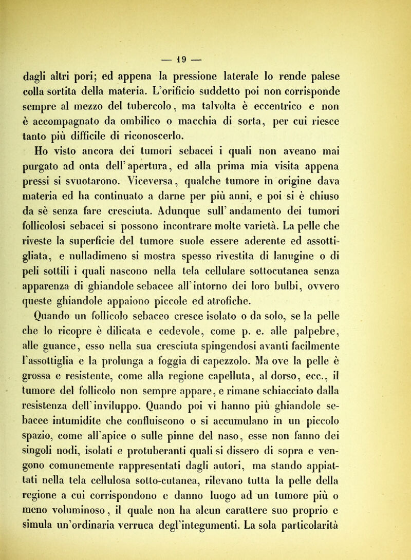 dagli altri pori; ed appena la pressione laterale lo rende palese colla sortita della materia. L’orificio suddetto poi non corrisponde sempre al mezzo del tubercolo, ma talvolta è eccentrico e non è accompagnato da ombilico o macchia di sorta, per cui riesce tanto più difficile di riconoscerlo. Ho visto ancora dei tumori sebacei i quali non aveano mai purgato ad onta dell’apertura, ed alla prima mia visita appena pressi si svuotarono. Viceversa, qualche tumore in origine dava materia ed ha continuato a darne per più anni, e poi si è chiuso da sè senza fare cresciuta. Adunque sull1 andamento dei tumori follicolosi sebacei si possono incontrare molte varietà. La pelle che riveste la superficie del tumore suole essere aderente ed assotti- gliata, e nulladimeno si mostra spesso rivestita di lanugine o di peli sottili i quali nascono nella tela cellulare sottocutanea senza apparenza di ghiandole sebacee all’intorno dei loro bulbi, ovvero queste ghiandole appaiono piccole ed atrofiche. Quando un follicolo sebaceo cresce isolato o da solo, se la pelle che lo ricopre è dilicata e cedevole, come p. e. alle palpebre, alle guance, esso nella sua cresciuta spingendosi avanti facilmente l’assottiglia e la prolunga a foggia di capezzolo. Ma ove la pelle è grossa e resistente, come alla regione capelluta, al dorso, ecc., il tumore del follicolo non sempre appare, e rimane schiacciato dalla resistenza dell’inviluppo. Quando poi vi hanno più ghiandole se- bacee intumidite che confluiscono o si accumulano in un piccolo spazio, come all’apice o sulle pinne del naso, esse non fanno dei singoli nodi, isolati e protuberanti quali si dissero di sopra e ven- gono comunemente rappresentati dagli autori, ma stando appiat- tati nella tela cellulosa sotto-cutanea, rilevano tutta la pelle della regione a cui corrispondono e danno luogo ad un tumore più o meno voluminoso, il quale non ha alcun carattere suo proprio e simula un’ordinaria verruca degl’integumenti. La sola particolarità