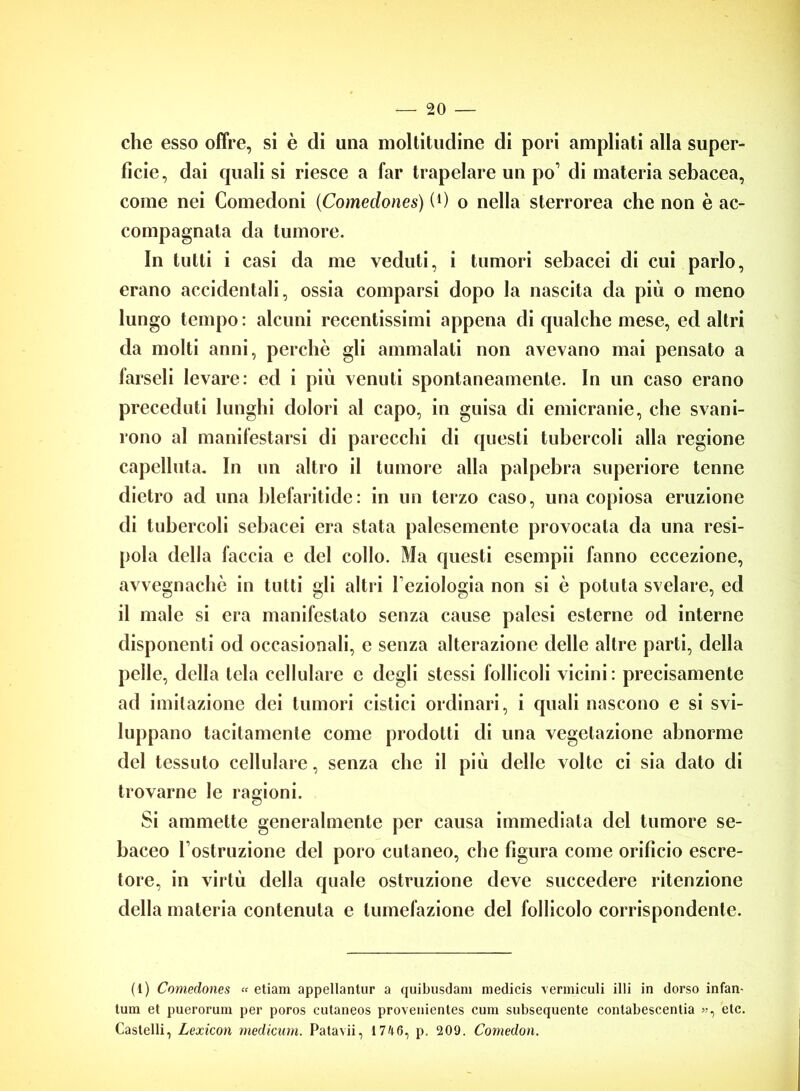 che esso offre, si è di una moltitudine di pori ampliati alla super- ficie, dai quali si riesce a far trapelare un po’ di materia sebacea, come nei Comedoni (Comeclones) (Co nella sterrorea che non è ac- compagnata da tumore. In tutti i casi da me veduti, i tumori sebacei di cui parlo, erano accidentali, ossia comparsi dopo la nascita da più o meno lungo tempo: alcuni recentissimi appena di qualche mese, ed altri da molti anni, perchè gli ammalati non avevano mai pensato a farseli levare: ed i più venuti spontaneamente. In un caso erano preceduti lunghi dolori al capo, in guisa di emicranie, che svani- rono al manifestarsi di parecchi di questi tubercoli alla regione capelluta. In un altro il tumore alla palpebra superiore tenne dietro ad una blefaritide: in un terzo caso, una copiosa eruzione di tubercoli sebacei era stata palesemente provocata da una resi- pola della faccia e del collo. Ma questi esempii fanno eccezione, avvegnaché in tutti gli altri l'eziologia non si è potuta svelare, ed il male si era manifestato senza cause palesi esterne od interne disponenti od occasionali, e senza alterazione delle altre parti, della pelle, della tela cellulare e degli stessi follicoli vicini: precisamente ad imitazione dei tumori cistici ordinari, i quali nascono e si svi- luppano tacitamente come prodotti di una vegetazione abnorme del tessuto cellulare, senza che il più delle volte ci sia dato di trovarne le ragioni. Si ammette generalmente per causa immediata del tumore se- baceo l’ostruzione del poro cutaneo, che figura come orificio escre- tore, in virtù della quale ostruzione deve succedere ritenzione della materia contenuta e tumefazione del follicolo corrispondente. (1) Comeclones « etiam appellantur a quibusdam medicis vermiculi illi in dorso infan- timi et pueroruni per poros cutaneos provenientes cum subsequcnte contabescentia », etc. Castelli, Lexicon medicum. Patavii, 1746, p. 209. Comedon.