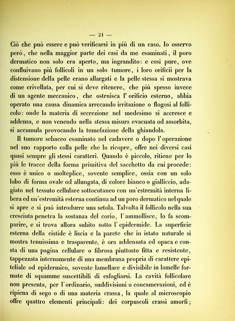 Ciò che può essere e può verificarsi in più di un caso. Io osservo però, che nella maggior parte dei casi da me esaminati, il poro dermatico non solo era aperto, ma ingrandito: e cosi pure, ove confluivano più follicoli in un solo tumore, i loro orificii per la distensione della pelle erano allargati e la pelle stessa si mostrava come crivellata, per cui si deve ritenere, che più spesso invece di un agente meccanico, che ostruisca l’orificio esterno, abbia operato una causa dinamica arrecando irritazione o flogosi al folli- colo: onde la materia di secrezione nel medesimo si accresce e addensa, e non venendo nella stessa misura evacuata od assorbita, si accumula provocando la tumefazione della ghiandola. Il tumore sebaceo esaminato nel cadavere o dopo l’operazione nel suo rapporto colla pelle che lo ricopre, offre nei diversi casi quasi sempre gli stessi caratteri. Quando è piccolo, ritiene per lo più le tracce della forma primitiva del sacchetto da cui procede: esso è unico o molteplice, sovente semplice, ossia con un solo lobo di forma ovale od allungata, di colore bianco o gialliccio, ada- giato nel tessuto cellulare sottocutaneo con un’estremità interna li- bera ed un’estremità esterna continua ad un poro dermatico nel quale si apre e si può introdurre una setola. Talvolta il follicolo nella sua cresciuta penetra la sostanza del corio, rammollisce, Io fa scom- parire, e si trova allora subito sotto 1’ epidermide. La superficie esterna della cistide è liscia e la parete che in istato naturale si mostra tenuissima e trasparente, è ora addensata ed opaca e con- sta di una pagina cellulare o fibrosa piuttosto fitta e resistente, tappezzata internamente di una membrana propria di carattere epi- teliale od epidermico, sovente lamellare e divisibile in lamelle for- mate di squamme suscettibili di esfogliarsi. La cavità follicolare non presenta, per l’ordinario, suddivisioni o concamerazioni, ed è ripiena di sego o di una materia crassa, la quale al microscopio offre quattro elementi principali : dei corpuscoli crassi amorfi •