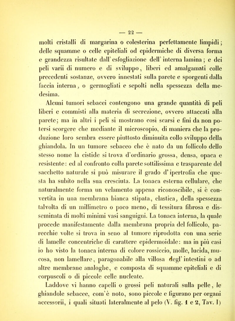 molti cristalli eli margarina o colesterina perfettamente limpidi ; delle squamme o celle epiteliali od epidermiche di diversa forma e grandezza risultate dall’esfogliazione dell interna lamina ; e dei peli varii di numero e di sviluppo, liberi ed amalgamati colle precedenti sostanze, ovvero innestati sulla parete e sporgenti dalla faccia interna, o germogliati e sepolti nella spessezza della me- desima. Alcuni tumori sebacei contengono una grande quantità di peli liberi e commisti alla materia di secrezione, ovvero attaccati alla parete; ma in altri i peli si mostrano cosi scarsi e fini da non po- tersi scorgere che mediante il microscopio, di maniera che la pro- duzione loro sembra essere piuttosto diminuita collo sviluppo della ghiandola. In un tumore sebaceo che è nato da un follicolo dello stesso nome la cistide si trova d’ordinario grossa, densa, opaca e resistente: ed al confronto colla parete sottilissima e trasparente del sacchetto naturale si può misurare il grado d’ipertrofia che que- sta ha subito nella sua cresciuta. La tonaca esterna cellulare, che naturalmente forma un vclamento appena riconoscibile, si ò con- vertila in una membrana bianca stipata, elastica3 della spessezza talvolta di un millimetro o poco meno, di tessitura fibrosa e dis- seminata di molti minimi vasi sanguigni. La tonaca interna, la quale procede manifestamente dalla membrana propria del follicolo, pa- recchie volte si trova in seno al tumore riprodotta con una serie di lamelle concentriche di carattere epidermoidale: ma in più casi io ho visto la tonaca interna di colore rossiccio, molle, lucida, mu- cosa, non lamellare, paragonabile alla villosa degl1 intestini o ad altre membrane analoghe, e composta di squamme epiteliali e di corpuscoli o di piccole celle nucleate. Laddove vi hanno capelli o grossi peli naturali sulla pelle, le ghiandole sebacee, com ò noto, sono piccole e figurano per organi accessorii, i quali situati lateralmente al pelo (Y. fig. 1 e 2, Tav. I)