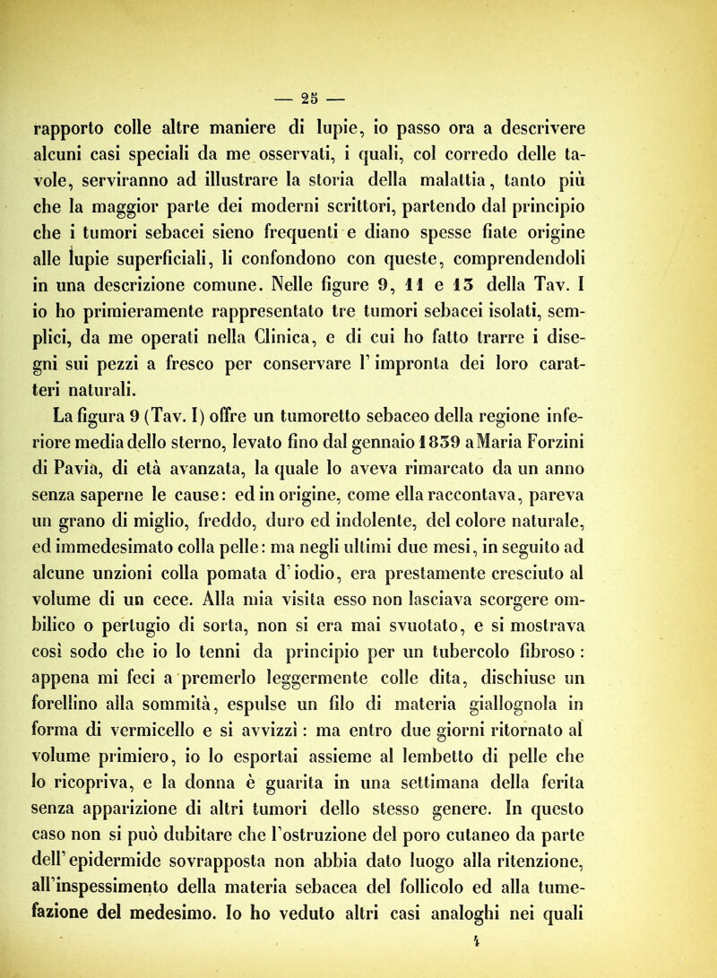 rapporto colle altre maniere di lupie, io passo ora a descrivere alcuni casi speciali da me osservati, i quali, col corredo delle ta- vole, serviranno ad illustrare la storia della malattia, tanto più che la maggior parte dei moderni scrittori, partendo dal principio che i tumori sebacei sieno frequenti e diano spesse fiate origine alle lupie superficiali, li confondono con queste, comprendendoli in una descrizione comune. Nelle figure 9, 11 e 13 della Tav. I io ho primieramente rappresentato tre tumori sebacei isolati, sem- plici, da me operati nella Clinica, e di cui ho fatto trarre i dise- gni sui pezzi a fresco per conservare l’impronta dei loro carat- teri naturali. La figura 9 (Tav. I) offre un tumoretto sebaceo della regione infe- riore media dello sterno, levato fino dal gennaio 1839 aMaria Forzini di Pavia, di età avanzata, la quale lo aveva rimarcato da un anno senza saperne le cause: ed in origine, come ella raccontava, pareva un grano di miglio, freddo, duro ed indolente, del colore naturale, ed immedesimato colla pelle: ma negli ultimi due mesi, in seguito ad alcune unzioni colla pomata d'iodio, era prestamente cresciuto al volume di un cece. Alla mia visita esso non lasciava scorgere om- bilico o pertugio di sorta, non si era mai svuotato, e si mostrava così sodo che io lo tenni da principio per un tubercolo fibroso : appena mi feci a premerlo leggermente colle dita, dischiuse un forellino alla sommità, espulse un filo di materia giallognola in forma di vermicello e si avvizzì : ma entro due giorni ritornato al volume primiero, io lo esportai assieme al lembetto di pelle che lo ricopriva, e la donna è guarita in una settimana della ferita senza apparizione di altri tumori dello stesso genere. In questo caso non si può dubitare che l ostruzione del poro cutaneo da parte dell’epidermide sovrapposta non abbia dato luogo alla ritenzione, alfinspessimento della materia sebacea del follicolo ed alla tume- fazione del medesimo. Io ho veduto altri casi analoghi nei quali ì