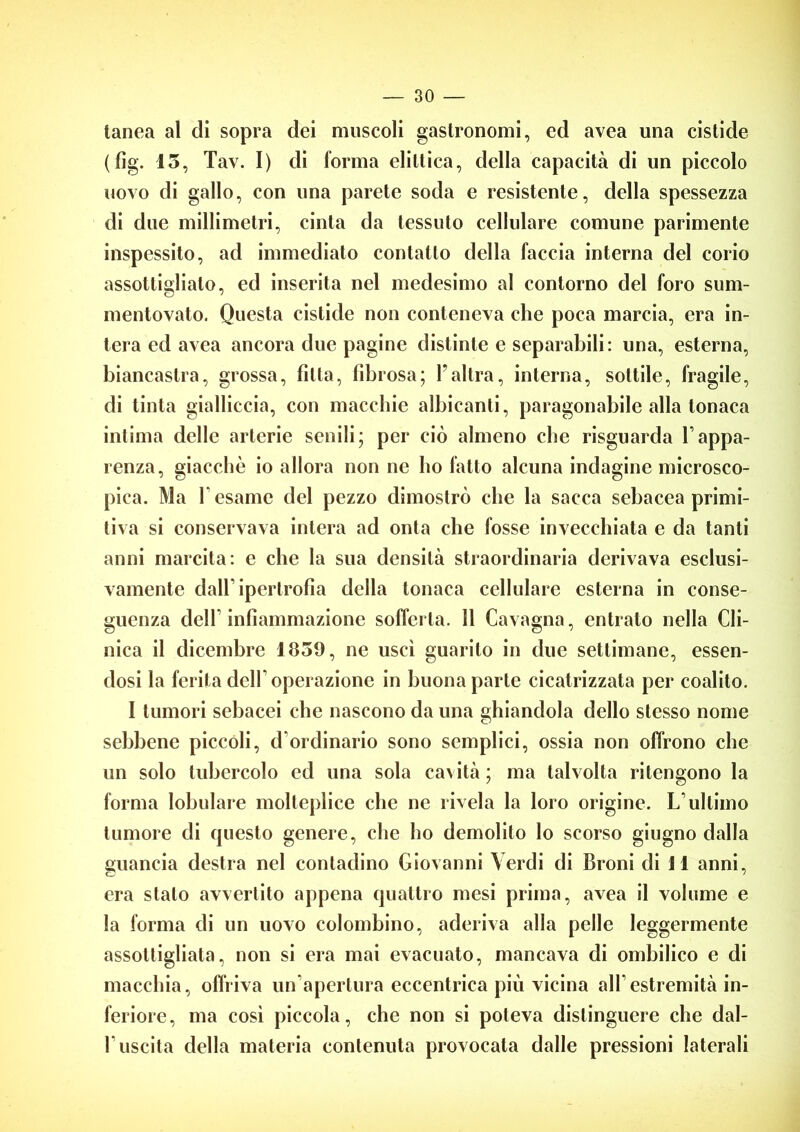 tanea al di sopra dei muscoli gastronomi, ed avea una cistide (fìg. 15, Tav. I) di forma eliltica, della capacità di un piccolo uovo di gallo, con una parete soda e resistente, della spessezza di due millimetri, cinta da tessuto cellulare comune parimente inspessito, ad immediato contatto della faccia interna del corio assottiglialo, ed inserita nel medesimo al contorno del foro sum- mentovato. Questa cistide non conteneva che poca marcia, era in- tera ed avea ancora due pagine distinte e separabili: una, esterna, biancastra, grossa, fìtta, fibrosa; Yaltra, interna, sottile, fragile, di tinta gialliccia, con macchie albicanti, paragonabile alla tonaca intima delle arterie senili; per ciò almeno che risguarda Vappa- renza, giacche io allora non ne ho fatto alcuna indagine microsco- pica. Ma T esame del pezzo dimostrò che la sacca sebacea primi- tiva si conservava intera ad onta che fosse invecchiata e da tanti anni marcita: e che la sua densità straordinaria derivava esclusi- vamente dall’ipertrofia della tonaca cellulare esterna in conse- guenza delf infiammazione sofferta. 11 Cavagna, entrato nella Cli- nica il dicembre 1859, ne uscì guarito in due settimane, essen- dosi la ferita delf operazione in buona parte cicatrizzata per coalito. I tumori sebacei che nascono da una ghiandola dello stesso nome sebbene piccoli, d’ordinario sono semplici, ossia non offrono che un solo tubercolo ed una sola cavità ; ma talvolta ritengono la forma lobulare molteplice che ne rivela la loro origine. L’ultimo tumore di questo genere, che ho demolito lo scorso giugno dalla guancia destra nel contadino Giovanni Verdi di Broni di 11 anni, era stalo avvertito appena quattro mesi prima, avea il volume e la forma di un uovo colombino, aderiva alla pelle leggermente assottigliata, non si era mai evacuato, mancava di ombilico e di macchia, offriva un’apertura eccentrica più vicina all’estremità in- feriore, ma così piccola, che non si poteva distinguere che dal- 1 uscita della materia contenuta provocata dalle pressioni laterali