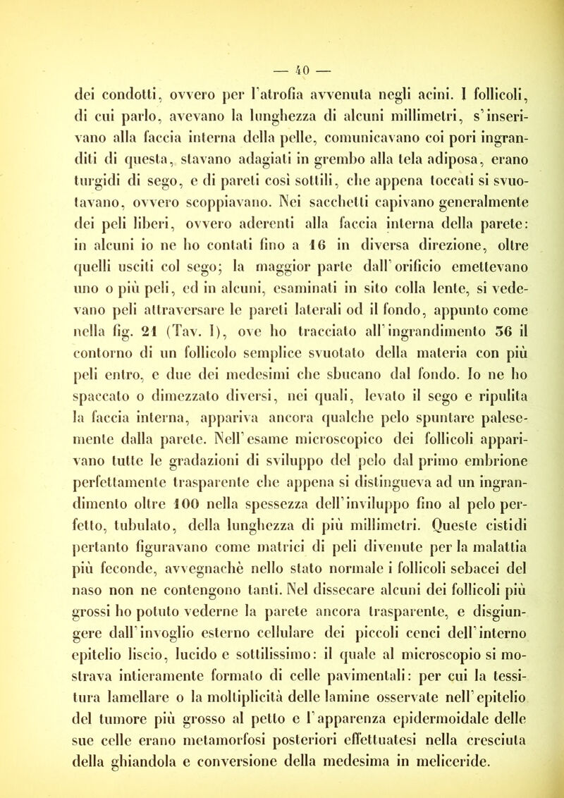 dei condotti, ovvero per Vatrofia avvenuta negli acini. 1 follicoli, di cui parlo, avevano la lunghezza di alcuni millimetri, s’inseri- vano alla faccia interna della pelle, comunicavano coi pori ingran- diti di questa, stavano adagiati in grembo alla tela adiposa, erano turgidi di sego, e di pareti così sottili, che appena toccati si svuo- tavano, ovvero scoppiavano. Nei sacchetti capivano generalmente dei peli liberi, ovvero aderenti alla faccia interna della parete: in alcuni io ne ho contati lino a 16 in diversa direzione, oltre quelli usciti col sego; la maggior parte dall’orificio emettevano uno o più peli, ed in alcuni, esaminati in sito colla lente, si vede- vano peli attraversare le pareti laterali od il fondo, appunto come nella fig. 21 (Tav. I), ove ho tracciato all ingrandimento 56 il contorno di un follicolo semplice svuotato della materia con più peli entro, e due dei medesimi che sbucano dal fondo. Io ne ho spaccato o dimezzato diversi, nei quali, levato il sego e ripulita la faccia interna, appariva ancora qualche pelo spuntare palese- mente dalla parete. Nell’esame microscopico dei follicoli appari- vano tutte le gradazioni di sviluppo del pelo dal primo embrione perfettamente trasparente che appena si distingueva ad un ingran- dimento oltre 100 nella spessezza dell’inviluppo fino al pelo per- fetto, tubolato, della lunghezza di più millimetri. Queste cistidi pertanto figuravano come matrici di peli divenute per la malattia più feconde, avvegnaché nello stato normale i follicoli sebacei del naso non ne contengono tanti. Nel dissecare alcuni dei follicoli più grossi ho potuto vederne la parete ancora trasparente, e disgiun- gere dall invoglio esterno cellulare dei piccoli cenci dell’interno epitelio liscio, lucido e sottilissimo: il quale al microscopiosi mo- strava intieramente formalo di celle pavimentali: per cui la tessi- tura lamellare o la moltiplicità delle lamine osservate nell’epitelio del tumore più grosso al petto e l’apparenza epidermoidale delle sue celle erano metamorfosi posteriori effettuatesi nella cresciuta della ghiandola e conversione della medesima in meliceride.