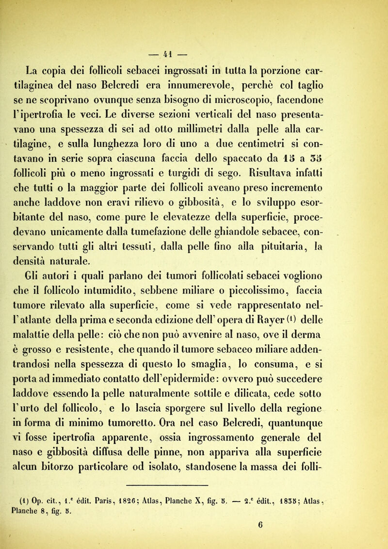 La copia dei follicoli sebacei ingrossati in tutta la porzione car- tilaginea del naso Belcredi era innumerevole, perchè col taglio se ne scoprivano ovunque senza bisogno di microscopio, facendone l’ipertrofia le veci. Le diverse sezioni verticali del naso presenta- vano una spessezza di sei ad otto millimetri dalla pelle alla car- tilagine, e sulla lunghezza loro di uno a due centimetri si con- tavano in serie sopra ciascuna faccia dello spaccato da 15 a 35 follicoli più o meno ingrossati e turgidi di sego. Risultava infatti che tutti o la maggior parte dei follicoli aveano preso incremento anche laddove non eravi rilievo o gibbosità, e lo sviluppo esor- bitante del naso, come pure le elevatezze della superficie, proce- devano unicamente dalla tumefazione delle ghiandole sebacee, con- servando tutti gli altri tessuti^ dalla pelle fino alla pituitaria, la densità naturale. Gli autori i quali parlano dei tumori follicolati sebacei vogliono che il follicolo intumidito, sebbene miliare o piccolissimo, faccia tumore rilevato alla superficie, come si vede rappresentato nel- L atlante della prima e seconda edizione dell’ opera di Rayer (0 delle malattie della pelle: ciò che non può avvenire al naso, ove il derma è grosso e resistente, che quando il tumore sebaceo miliare adden- trandosi nella spessezza di questo lo smaglia, lo consuma, e si porta ad immediato contatto dell’epidermide: ovvero può succedere laddove essendo la pelle naturalmente sottile e dilicata, cede sotto l’urto del follicolo, e lo lascia sporgere sul livello della regione in forma di minimo tumoretto. Ora nel caso Belcredi, quantunque vi fosse ipertrofia apparente, ossia ingrossamento generale del naso e gibbosità diffusa delle pinne, non appariva alla superficie alcun bitorzo particolare od isolato, standosene la massa dei folli- — 2.e édit., 1838; Atlas, (1) Op. cit., l.e édit. Paris, 1826; Atlas, Planche X, fig. 8. Pian eh e 8, fig. 8. 6
