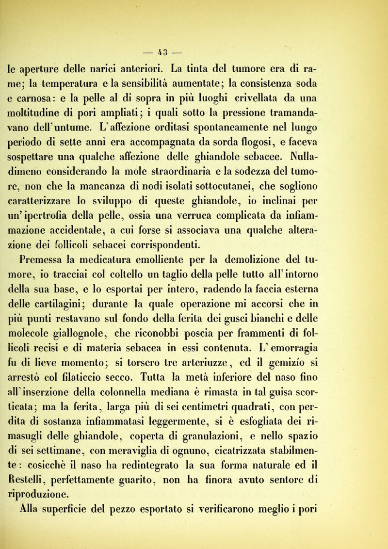 le aperture delle narici anteriori. La tinta del tumore era di ra- me; la temperatura eia sensibilità aumentate; la consistenza soda e carnosa: e la pelle al di sopra in più luoghi crivellata da una moltitudine di pori ampliati; i quali sotto la pressione tramanda- vano dell’untume. L’affezione orditasi spontaneamente nel lungo periodo di sette anni era accompagnata da sorda flogosi, e faceva sospettare una qualche affezione delle ghiandole sebacee. Nulla- dimeno considerando la mole straordinaria e la sodezza del tumo- re, non che la mancanza di nodi isolati sottocutanei, che sogliono caratterizzare lo sviluppo di queste ghiandole, io inclinai per un’ipertrofia della pelle, ossia una verruca complicata da infiam- mazione accidentale, a cui forse si associava una qualche altera- zione dei follicoli sebacei corrispondenti. Premessa la medicatura emolliente per la demolizione del tu- more, io tracciai col coltello un taglio della pelle tutto all’intorno della sua base, e lo esportai per intero, radendo la faccia esterna delle cartilagini; durante la quale operazione mi accorsi che in più punti restavano sul fondo della ferita dei gusci bianchi e delle molecole giallognole, che riconobbi poscia per frammenti di fol- licoli recisi e di materia sebacea in essi contenuta. L’ emorragia fu di lieve momento; si torsero tre arteriuzze, ed il gemizio si arrestò col filaticcio secco. Tutta la metà inferiore del naso fino all’inserzione della colonnella mediana è rimasta in tal guisa scor- ticata; ma la ferita, larga più di sei centimetri quadrati, con per- dita di sostanza infiammatasi leggermente, si è esfogliata dei ri- masugli delle ghiandole, coperta di granulazioni, e nello spazio di sei settimane, con meraviglia di ognuno, cicatrizzata stabilmen- te : cosicché il naso ha redintegrato la sua forma naturale ed il Restelli, perfettamente guarito, non ha finora avuto sentore di riproduzione. Alla superficie del pezzo esportato si verificarono meglio i pori