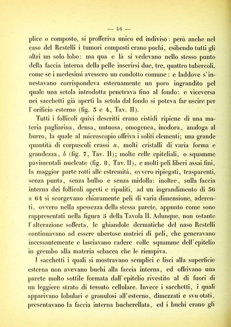 plice o composto, si profferiva unico ed indiviso : però anche nel caso del Restelli i tumori composti erano pochi, esibendo tutti gli altri un solo lobo: ma qua e là si vedevano nello stesso punto della faccia interna della pelle inserirsi due, tre, quattro tubercoli, come se i medesimi avessero un condotto comune : e laddove s1 in- nestavano corrispondeva esternamente un poro ingrandito pel quale una setola introdotta penetrava fino al fondo: e viceversa nei sacchetti già aperti la setola dal fondo si poteva far uscire per 1 orificio esterno (fig. 5 e 4, Tav. II). Tutti i follicoli quivi descritti erano cistidi ripiene di una ma- teria pagliarina, densa, untuosa, omogenea, inodora, analoga al burro, la quale al microscopio offriva i soliti elementi; una grande quantità di corpuscoli crassi a, molti cristalli di varia forma e grandezza, b (fig. 7, Tav. Il); molte celle epiteliali, o squamme pavimentali nucleate (fig. 8, Tav. II), e molti peli liberi assai fini, la maggior parte rotti alle estremità, ovvero ripiegati, trasparenti, senza punta, senza bulbo e senza midolla: inoltre, sulla faccia interna dei follicoli aperti e ripuliti, ad un ingrandimento di 56 a 64 si scorgevano chiaramente peli di varia dimensione, aderen- ti, ovvero nella spessezza della stessa parete, appunto come sono rappresentati nella figura 5 della Tavola II. Adunque, non ostante l’alterazione sofferta, le ghiandole dermatiche del naso Restelli continuavano ad essere ubertose matrici di peli, che generavano incessantemente e lasciavano cadere colle squamme dell’epitelio in grembo alla materia sebacea che le riempiva. I sacchetti i quali si mostravano semplici e lisci alla superficie esterna non avevano buchi alla faccia interna, ed offrivano una parete molto sottile formata dall1 epitelio rivestito al di fuori di un leggiere strato di tessuto cellulare. Invece i sacchetti, i quali apparivano lobulari e granulosi all’esterno, dimezzati e svuotati, presentavano la faccia interna bucherellata, ed i buchi erano gli