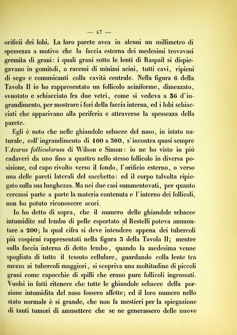 orifìcii dei lobi. La loro parete avea in alcuni un millimetro di spessezza a motivo che la faccia esterna dei medesimi trovavasi gremita di grani: i quali grani sotto le lenti di Raspail si dispie- gavano in gomitoli, o racemi di minimi acini, tutti cavi, ripieni di sego e comunicanti colla cavità centrale. Nella figura 6 della Tavola II io ho rappresentato un follicolo aciniforme, dimezzato, svuotato e schiacciato fra due vetri, come si vedeva a 36 d’in- grandimento, per mostrare i fori della faccia interna, ed i lobi schiac- ciati che apparivano alla periferia e attraverso la spessezza della parete. Egli è noto che nelle ghiandole sebacee del naso, in istato na- turale, coll’ingrandimento di 100 a 300, s’incontra quasi sempre V A cor us folliculorum di Wilson e Simon : io ne ho visto in più cadaveri da uno fino a quattro nello stesso follicolo in diversa po- sizione, col capo rivolto verso il fondo, l’orificio esterno, o verso una delle pareti laterali del sacchetto: ed il corpo talvolta ripie- gato sulla sua lunghezza. Ma nei due casi summentovati, per quanto cercassi parte a parte la materia contenuta e l’interno dei follicoli, non ho potuto riconoscere acori. Io ho detto di sopra, che il numero delle ghiandole sebacee intumidite sul lembo di pelle esportato al Restelli poteva ammon- tare a 200; la qual cifra si deve intendere appena dei tubercoli più cospicui rappresentati nella figura 5 della Tavola II; mentre sulla faccia interna di detto lembo, quando la medesima venne spogliata di tutto il tessuto cellulare, guardando colla lente tra mezzo ai tubercoli maggiori, si scopriva una moltitudine di piccoli grani come capocchie di spilli che erano pure follicoli ingrossati. Vuoisi in fatti ritenere che tutte le ghiandole sebacee della por- zione intumidita del naso fossero affette; ed il loro numero nello stato normale è si grande, che non fa mestieri per la spiegazione di tanti tumori di ammettere che se ne generassero delle nuove