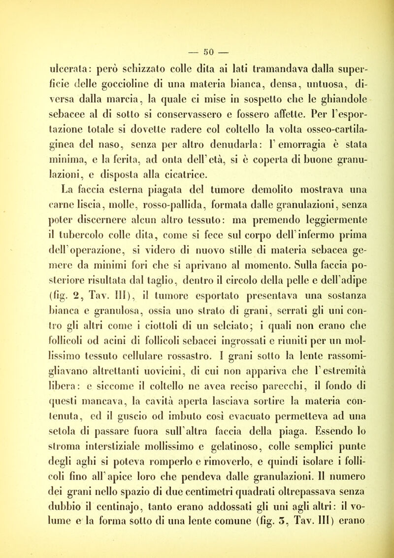 ulcerata: però schizzato colle dita ai lati tramandava dalla super- ficie delle goccioline di una materia bianca, densa, untuosa, di- versa dalla marcia, la cjuale ci mise in sospetto che le ghiandole sebacee al di sotto si conservassero e fossero affette. Per l’espor- tazione totale si dovette radere col coltello la volta osseo-cartila- ginea del naso, senza per altro denudarla: V emorragia è stata minima, e la ferita, ad onta dell’età, si è coperta di buone granu- lazioni, e disposta alla cicatrice. La faccia esterna piagata del tumore demolito mostrava una carne liscia, molle, rosso-pallida, formala dalle granulazioni, senza poter discernere alcun altro tessuto: ma premendo leggiermente il tubercolo colle dita, come si fece sul corpo dell infermo prima dell’operazione, si videro di nuovo stille di materia sebacea ge- mere da minimi fori che si aprivano al momento. Sulla faccia po- steriore risultata dal taglio, dentro il circolo della pelle e dell’adipe (fig. 2, Tav. Ili), il tumore esportato presentava una sostanza bianca e granulosa, ossia uno strato di grani, serrali gli uni con- tro gli altri come i ciottoli di un selciato; i quali non erano che follicoli od acini di follicoli sebacei ingrossati c riuniti per un mol- lissimo tessuto cellulare rossastro. I grani sotto la lente rassomi- gliavano altrettanti uovicini, di cui non appariva che L estremità libera: e siccome il coltello ne avea reciso parecchi, il fondo di questi mancava, la cavità aperta lasciava sortire la materia con- tenuta, ed il guscio od imbuto così evacuato permetteva ad una setola di passare fuora sull’altra faccia della piaga. Essendo lo stroma interstiziale mollissimo e gelatinoso, colle semplici punte degli aghi si poteva romperlo e rimoverlo, e quindi isolare i folli- coli fino all apice loro che pendeva dalle granulazioni. 11 numero dei grani nello spazio di due centimetri quadrati oltrepassava senza dubbio il centinajo, tanto erano addossati gli uni agli altri: il vo- lume e la forma sotto di una lente comune (fig. 3, Tav. Ili) erano