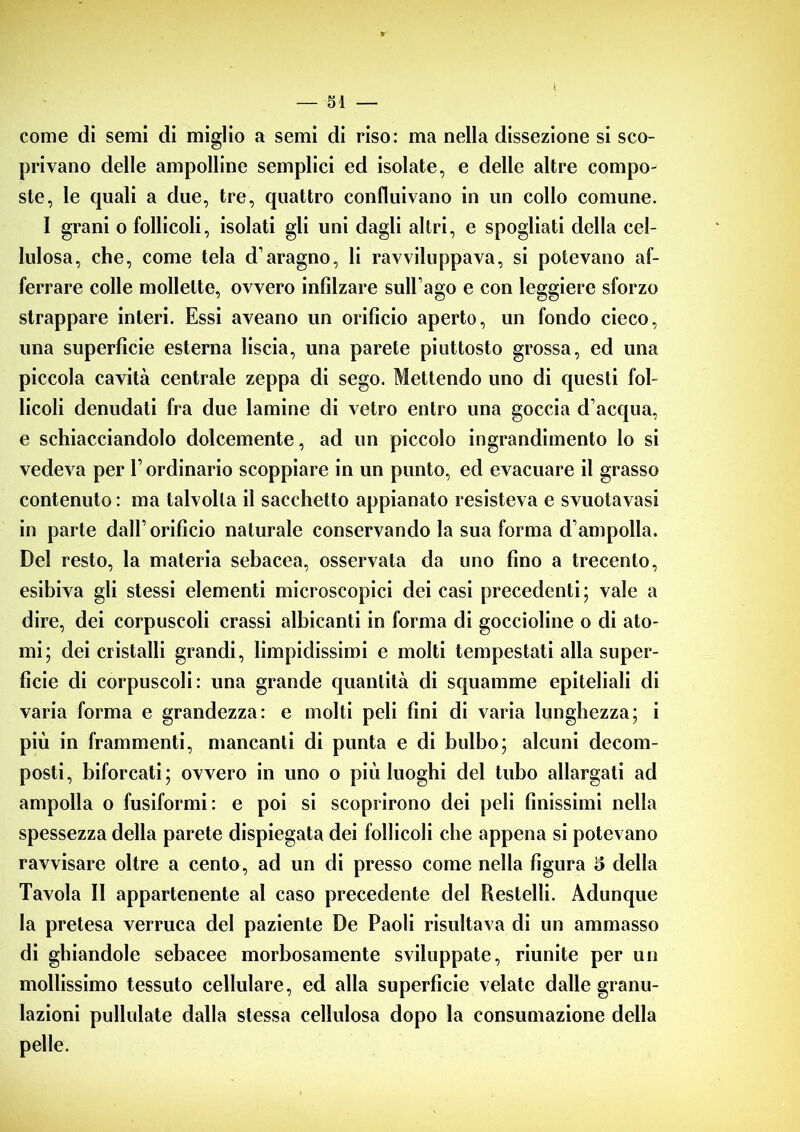 come di semi di miglio a semi di riso: ma nella dissezione si sco- privano delle ampolline semplici ed isolate, e delle altre compo- ste, le quali a due, tre, quattro confluivano in un collo comune. I grani o follicoli, isolati gli uni dagli altri, e spogliati della cel- lulosa, che, come tela d’aragno, li ravviluppava, si potevano af- ferrare colle mollette, ovvero infilzare sull’ago e con leggiere sforzo strappare interi. Essi aveano un orificio aperto, un fondo cieco, una superficie esterna liscia, una parete piuttosto grossa, ed una piccola cavità centrale zeppa di sego. Mettendo uno di questi fol- licoli denudati fra due lamine di vetro entro una goccia d’acqua, e schiacciandolo dolcemente, ad un piccolo ingrandimento lo si vedeva per l’ordinario scoppiare in un punto, ed evacuare il grasso contenuto : ma talvolta il sacchetto appianato resisteva e svuotavasi in parte dall’orifìcio naturale conservando la sua forma d’ampolla. Del resto, la materia sebacea, osservata da uno fino a trecento, esibiva gli stessi elementi microscopici dei casi precedenti; vale a dire, dei corpuscoli crassi albicanti in forma di goccioline o di ato- mi; dei cristalli grandi, limpidissimi e molti tempestati alla super- ficie di corpuscoli: una grande quantità di squamine epiteliali di varia forma e grandezza: e molti peli fini di varia lunghezza; i più in frammenti, mancanti di punta e di bulbo; alcuni decom- posti, biforcati; ovvero in uno o più luoghi del tubo allargati ad ampolla o fusiformi: e poi si scoprirono dei peli finissimi nella spessezza della parete dispiegata dei follicoli che appena si potevano ravvisare oltre a cento, ad un di presso come nella figura 5 della Tavola II appartenente al caso precedente del Restelli. Adunque la pretesa verruca del paziente De Paoli risultava di un ammasso di ghiandole sebacee morbosamente sviluppate, riunite per un mollissimo tessuto cellulare, ed alla superficie velate dalle granu- lazioni pullulate dalla stessa cellulosa dopo la consumazione della pelle.