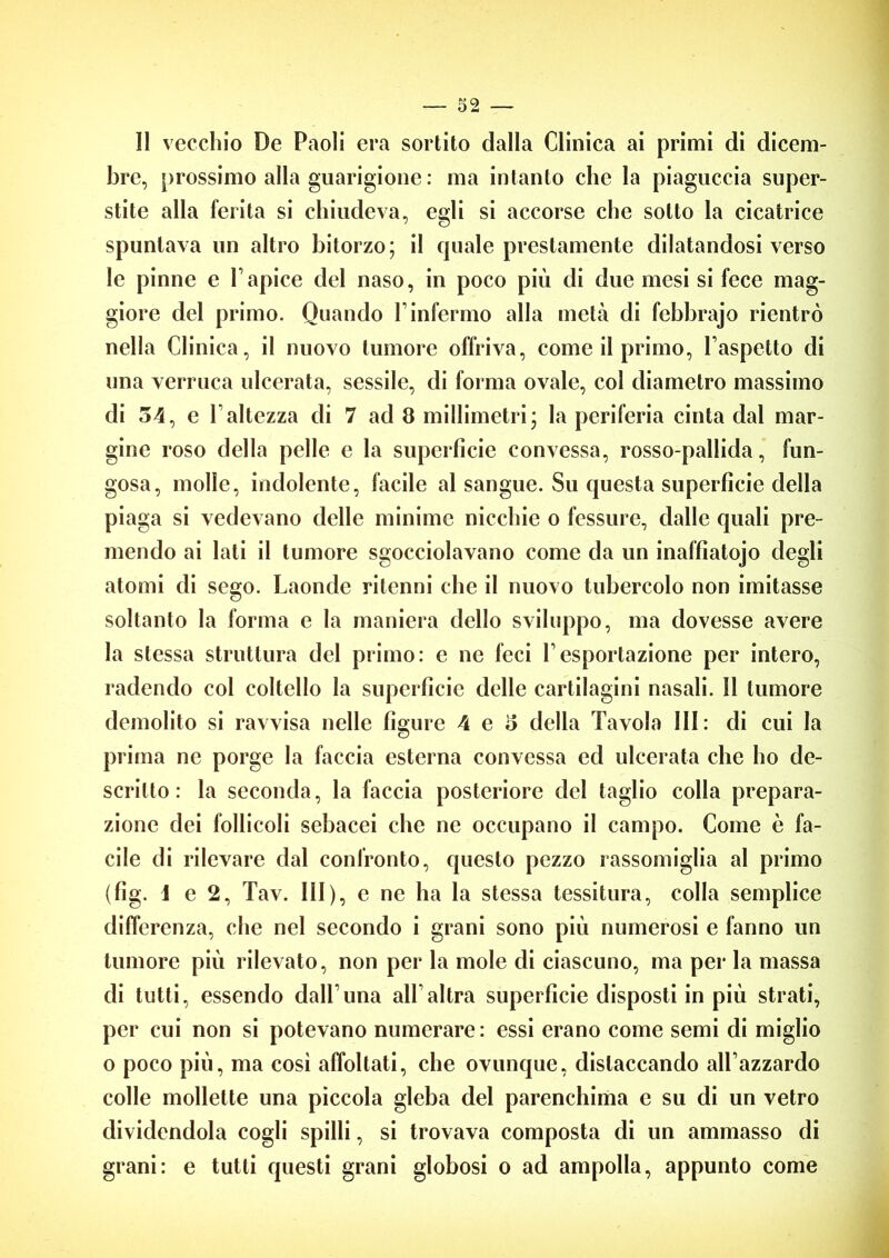 II vecchio De Paoli era sortito dalla Clinica ai primi di dicem- bre, prossimo alla guarigione : ma intanto che la piaguccia super- stite alla ferita si chiudeva, egli si accorse che sotto la cicatrice spuntava un altro bitorzo; il quale prestamente dilatandosi verso le pinne e Vapice del naso, in poco più di due mesi si fece mag- giore del primo. Quando V infermo alla metà di febbrajo rientrò nella Clinica, il nuovo tumore offriva, come il primo, l’aspetto di una verruca ulcerata, sessilc, di forma ovale, col diametro massimo di 54, e l’altezza di 7 ad 8 millimetri’ la periferia cinta dal mar- gine roso della pelle e la superfìcie convessa, rosso-pallida, fun- gosa, molle, indolente, facile al sangue. Su questa superficie della piaga si vedevano delle minime nicchie o fessure, dalle quali pre- mendo ai lati il tumore sgocciolavano come da un inaffiatojo degli atomi di sego. Laonde ritenni che il nuovo tubercolo non imitasse soltanto la forma e la maniera dello sviluppo, ma dovesse avere la stessa struttura del primo: e ne feci l’esportazione per intero, radendo col coltello la superficie delle cartilagini nasali. 11 tumore demolito si ravvisa nelle figure 4 e 5 della Tavola III: di cui la prima ne porge la faccia esterna convessa ed ulcerata che ho de- scritto : la seconda, la faccia posteriore del taglio colla prepara- zione dei follicoli sebacei che ne occupano il campo. Come è fa- cile di rilevare dal confronto, questo pezzo rassomiglia al primo (fig. i e 2, Tav. Ili), e ne ha la stessa tessitura, colla semplice differenza, che nel secondo i grani sono più numerosi e fanno un tumore più rilevato, non per la mole di ciascuno, ma per la massa di tutti, essendo dall’una all’altra superficie disposti in più strati, per cui non si potevano numerare: essi erano come semi di miglio o poco più, ma così affollati, che ovunque, distaccando all’azzardo colle mollette una piccola gleba del parenchima c su di un vetro dividendola cogli spilli, si trovava composta di un ammasso di grani: e tutti questi grani globosi o ad ampolla, appunto come