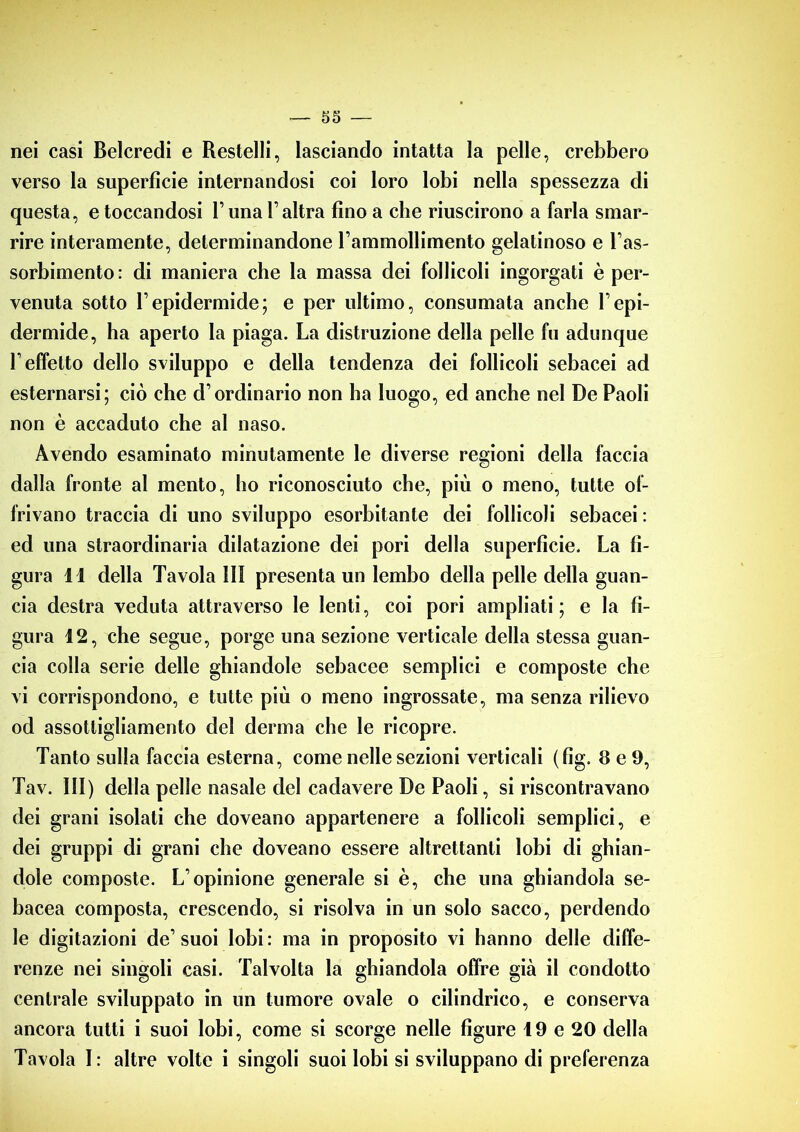 nei casi Belcredi e Restelli, lasciando intatta la pelle, crebbero verso la superficie internandosi coi loro lobi nella spessezza di questa, e toccandosi Luna Valtra fino a che riuscirono a farla smar- rire interamente, determinandone rammollimento gelatinoso e l’as- sorbimento: di maniera che la massa dei follicoli ingorgati è per- venuta sotto Fepidermide; e per ultimo, consumata anche Tepi- dermide, ha aperto la piaga. La distruzione della pelle fu adunque T effetto dello sviluppo e della tendenza dei follicoli sebacei ad esternarsi; ciò che d’ordinario non ha luogo, ed anche nel De Paoli non è accaduto che al naso. Avendo esaminato minutamente le diverse regioni della faccia dalla fronte al mento, ho riconosciuto che, più o meno, tutte of- frivano traccia di uno sviluppo esorbitante dei follicoli sebacei : ed una straordinaria dilatazione dei pori della superficie. La fi- gura 11 della Tavola III presenta un lembo della pelle della guan- cia destra veduta attraverso le lenti, coi pori ampliati; e la fi- gura 12, che segue, porge una sezione verticale della stessa guan- cia colla serie delle ghiandole sebacee semplici e composte che vi corrispondono, e tutte più o meno ingrossate, ma senza rilievo od assottigliamento del derma che le ricopre. Tanto sulla faccia esterna, come nelle sezioni verticali (fig. 8 e 9, Tav. Ili) della pelle nasale del cadavere De Paoli, si riscontravano dei grani isolati che doveano appartenere a follicoli semplici, e dei gruppi di grani che doveano essere altrettanti lobi di ghian- dole composte. L’opinione generale si è, che una ghiandola se- bacea composta, crescendo, si risolva in un solo sacco, perdendo le digitazioni de’suoi lobi: ma in proposito vi hanno delle diffe- renze nei singoli casi. Talvolta la ghiandola offre già il condotto centrale sviluppato in un tumore ovale o cilindrico, e conserva ancora tutti i suoi lobi, come si scorge nelle figure 49 e 20 della Tavola I: altre volte i singoli suoi lobi si sviluppano di preferenza