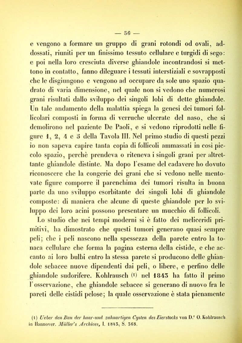 e vengono a formare un gruppo di grani rotondi od ovali, ad- dossati, riuniti per un finissimo tessuto cellulare e turgidi di sego: e poi nella loro cresciuta diverse ghiandole incontrandosi si met- tono in contatto, fanno dileguare i tessuti interstiziali e sovrapposti che le disgiungono e vengono ad occupare da sole uno spazio qua- drato di varia dimensione, nel quale non si vedono che numerosi grani risultati dallo sviluppo dei singoli lobi di dette ghiandole. Un tale andamento della malattia spiega la genesi dei tumori fol- licolari composti in forma di verruche ulcerate del naso, che si demolirono nel paziente De Paoli, e si vedono riprodotti nelle fi- gure 1, 2, 4 e 5 della Tavola III. Nel primo studio di questi pezzi io non sapeva capire tanta copia di follicoli ammassati in cosi pic- colo spazio, perchè prendeva o riteneva i singoli grani per altret- tante ghiandole distinte. Ma dopo Pesame del cadavere ho dovuto riconoscere che la congerie dei grani che si vedono nelle mento- vate figure comporre il parenchima dei tumori risulta in buona parte da uno sviluppo esorbitante dei singoli lobi di ghiandole composte: di maniera che alcune di queste ghiandole per lo svi- luppo dei loro acini possono presentare un mucchio di follicoli. Lo studio che nei tempi moderni si c fatto dei meliceridi pri- mitivi, ha dimostrato che questi tumori generano quasi sempre peli; che i peli nascono nella spessezza della parete entro la to- naca cellulare che forma la pagina esterna della cislide, e che ac- canto ai loro bulbi entro la stessa parete si producono delle ghian- dole sebacee nuove dipendenti dai peli, o libere, e perfino delle ghiandole sudorifere. Kohlrausch (4) nel 1843 ha fatto il primo l'osservazione, che ghiandole sebacee si generano di nuovo fra le pareti delle cistidi pelose; la quale osservazione è stata pienamente (1) Ueber dm Bau der haar-und zahnartigen Cysten des Eierstocks von D.r 0. Kohlrausel» in Hannover. Miiller’s Archives, I. 1843, S. 368.