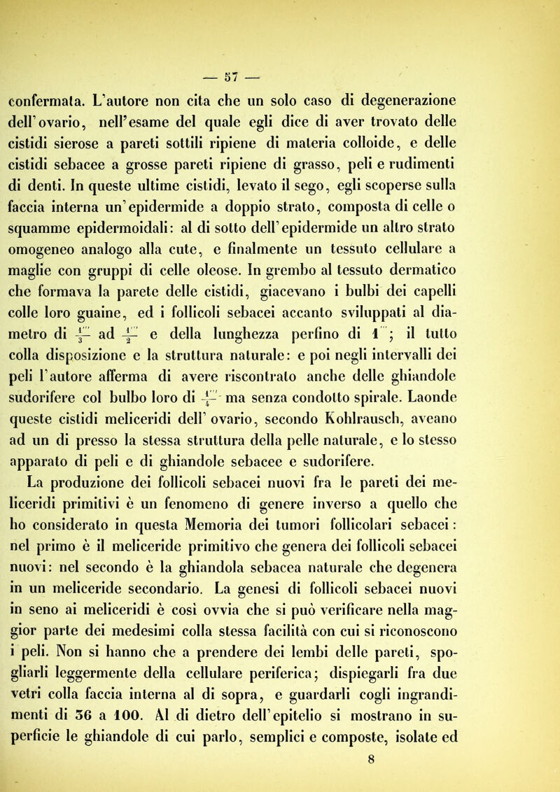 confermata. L’autore non cita che un solo caso di degenerazione dell’ovario, nell’esame del quale egli dice di aver trovato delle cistidi sierose a pareti sottili ripiene di materia colloide, e delle cistidi sebacee a grosse pareti ripiene di grasso, peli e rudimenti di denti. In queste ultime cistidi, levato il sego, egli scoperse sulla faccia interna un’epidermide a doppio strato, composta di celle o squamme epidermoidali: al di sotto dell’epidermide un altro strato omogeneo analogo alla cute, e finalmente un tessuto cellulare a maglie con gruppi di celle oleose. In grembo al tessuto dermatico che formava la parete delle cistidi, giacevano i bulbi dei capelli colle loro guaine, ed i follicoli sebacei accanto sviluppati al dia- metro di ad e della lunghezza perfino di \ \ il lutto colla disposizione e la struttura naturale: e poi negli intervalli dei peli l’autore afferma di avere riscontralo anche delle ghiandole sudorifere col bulbo loro di -J—■ ma senza condotto spirale. Laonde queste cistidi meliceridi dell’ovario, secondo Kohlrausch, aveano ad un di presso la stessa struttura della pelle naturale, e lo stesso apparato di peli e di ghiandole sebacee e sudorifere. La produzione dei follicoli sebacei nuovi fra le pareti dei me- liceridi primitivi è un fenomeno di genere inverso a quello che ho considerato in questa Memoria dei tumori follicolari sebacei : nel primo è il meliceride primitivo che genera dei follicoli sebacei nuovi: nel secondo è la ghiandola sebacea naturale che degenera in un meliceride secondario. La genesi di follicoli sebacei nuovi in seno ai meliceridi è così ovvia che si può verificare nella mag- gior parte dei medesimi colla stessa facilità con cui si riconoscono i peli. Non si hanno che a prendere dei lembi delle pareti, spo- gliarli leggermente della cellulare periferica; dispiegarli fra due vetri colla faccia interna al di sopra, e guardarli cogli ingrandi- menti di 56 a 100. NI di dietro dell’epitelio si mostrano in su- perfìcie le ghiandole di cui parlo, semplici e composte, isolate ed 8