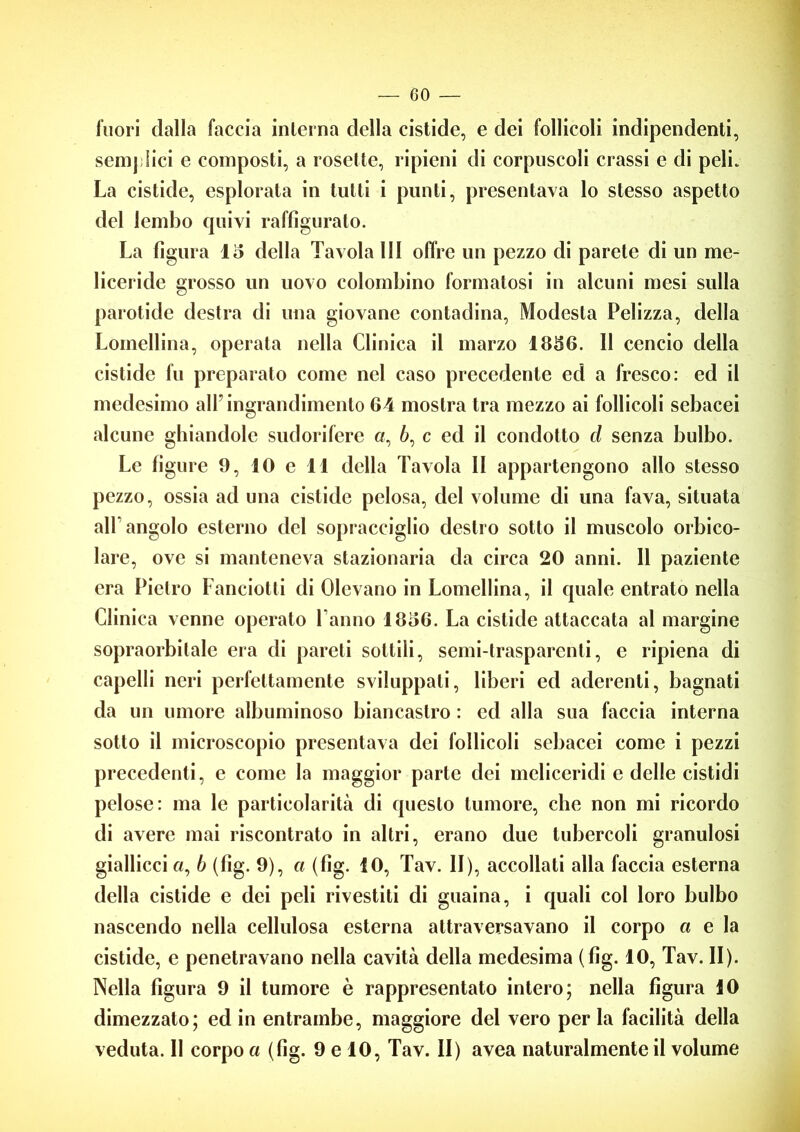 inori dalla faccia interna della cistide, e dei follicoli indipendenti, semplici e composti, a rosette, ripieni di corpuscoli crassi e di peli. La cistide, esplorata in tutti i punti, presentava lo stesso aspetto del lembo quivi raffigurato. La figura lo della Tavola III offre un pezzo di parete di un me- liceride grosso un uovo colombino formatosi in alcuni mesi sulla parotide destra di una giovane contadina, Modesta Pelizza, della Lomellina, operata nella Clinica il marzo 1836. Il cencio della cistide fu preparato come nel caso precedente ed a fresco: ed il medesimo all’ingrandimento 64 mostra tra mezzo ai follicoli sebacei alcune ghiandole sudorifere o, à, c ed il condotto d senza bulbo. Le figure 9, IO e 11 della Tavola II appartengono allo stesso pezzo, ossia ad una cistide pelosa, del volume di una fava, situata all'angolo esterno del sopracciglio destro sotto il muscolo orbico- lare, ove si manteneva stazionaria da circa 20 anni. 11 paziente era Pietro Lanciotti di Olevano in Lomellina, il quale entrato nella Clinica venne operato Tanno 18o6. La cistide attaccata al margine sopraorbilale era di pareti sottili, semi-trasparenti, e ripiena di capelli neri perfettamente sviluppali, liberi ed aderenti, bagnati da un umore albuminoso biancastro : ed alla sua faccia interna sotto il microscopio presentava dei follicoli sebacei come i pezzi precedenti, e come la maggior parte dei meliceridi e delle cistidi pelose: ma le particolarità di questo tumore, che non mi ricordo di avere mai riscontrato in altri, erano due tubercoli granulosi giallicci «, b (fig. 9), a (fig. 10, Tav. II), accollati alla faccia esterna della cistide e dei peli rivestiti di guaina, i quali col loro bulbo nascendo nella cellulosa esterna attraversavano il corpo a e la cistide, e penetravano nella cavità della medesima (fig. 10, Tav. II). Nella figura 9 il tumore è rappresentato intero; nella figura 10 dimezzato; ed in entrambe, maggiore del vero per la facilità della veduta. 11 corpo a (fig. 9 e 10, Tav. II) avea naturalmente il volume