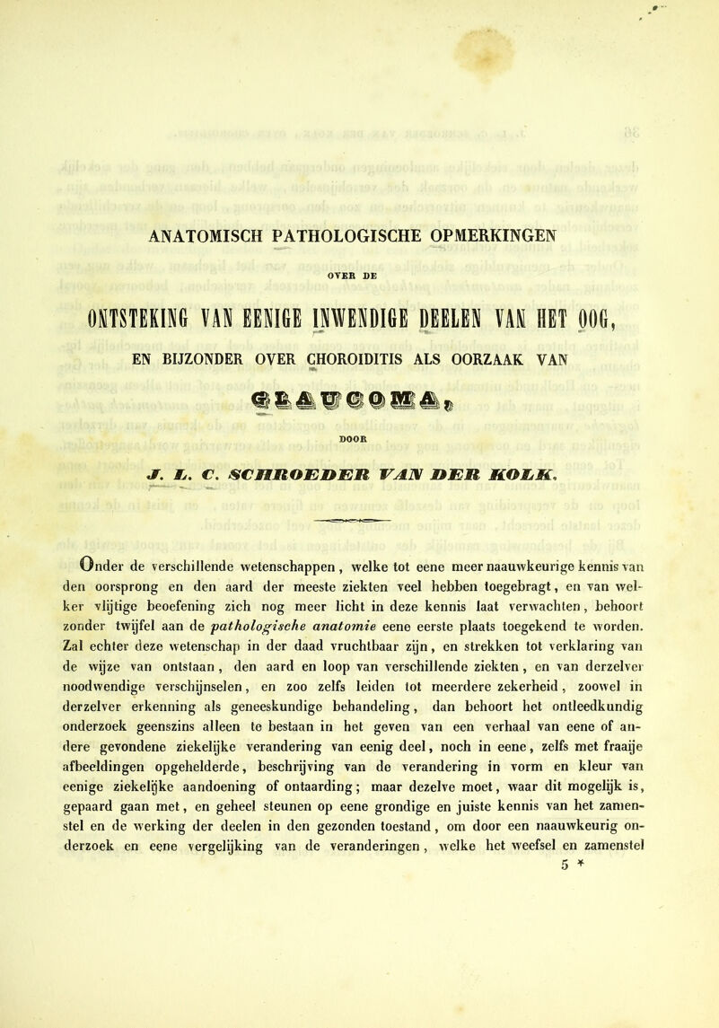ANATOMISCH PATHOLOGISCHE OPMERKINGEN OVKB DE OSTSTEKING VAN EENIGE INWENDIGE DEEIEN VAK HET OOG, EN BIJZONDER OVER CHOROIDITIS ALS OORZAAK VAN DOOR «T. Ij. c. scnnoEnER vax heu roek. Onder de verschillende wetenschappen , welke tot eene meer naauwkeurige kennis van den oorsprong en den aard der meeste ziekten veel hebben toegebragt, en van wel- ker vlijtige beoefening zich nog meer licht in deze kennis laat verwachten, behoort zonder twijfel aan de pathologische anatomie eene eerste plaats toegekend te worden. Zal echter deze wetenschap in der daad vruchtbaar zijn, en strekken tot verklaring van de wijze van ontstaan, den aard en loop van verschillende ziekten, en van derzelver noodwendige verschijnselen, en zoo zelfs leiden tot meerdere zekerheid, zoowel in derzelver erkenning als geneeskundige behandeling, dan behoort hot ontleedkundig onderzoek geenszins alleen te bestaan in het geven van een verhaal van eene of an- dere gevondene ziekelijke verandering van eenig deel, noch in eene, zelfs met fraaije afbeeldingen opgehelderde, beschrijving van de verandering in vorm en kleur van eenige ziekelgke aandoening of ontaarding; maar dezelve moet, waar dit mogelijk is, gepaard gaan met, en geheel steunen op eene grondige en juiste kennis van het zamen- stel en de werking der doelen in den gezonden toestand, om door een naauwkeurig on- derzoek en eene vergelijking van de veranderingen , welke het weefsel en zamenstel 5 »