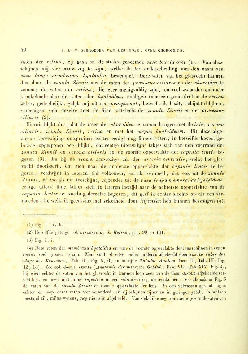 W valea der retina, zij gaan in de straks genoemde vasa breoia over (l). Van deze schijnen mij vier aanwezig te zijn, welke ik ter onderscheiding met den naam van vasa longa memhranae hyaloideae bestempel. Deze vaten van het glasvocht hangen dus door de zonala Zinnii met de vaten der processus ciliares en der choroidea te zamen ; de vaten der retina, die zeer menigvuldig zijn, en veel zwaarder en meer kronkelende dan de vaten der hyaïoidea, eindigen voor een groot deel in Ae retina zelve, gedeeltelijk, gelijk mij uit een praeparaat, hetwelk ik bezit, sch^nt te blijken , vercenigen zich dezelve met de fijne vaatvlecht der zonula Zinnii en der processus ciliares (2). Hieruit blijkt dus, dat de vaten der choroidea te zamen hangen met de «V/a , corona ciliaris, zonula Zinnii, retina en met het corpus hyaloideum. Uit deze alge- meene vereeniging ontspruiten echter eenige nog fijnere vaten; in hetzelfde hoogst ge- lukkig opgespoten oog blijkt, dat eenige uiterst fijne takjes zich van den voorrand der zonula Zinnii en corona ciliaris in de voorste oppervlakte der capsula lentis be- geven (3). De bij de vrucht aanwezige tak der arteria centralis, welke hel glas- vochl doorboort, om zich naar de achterste oppervlakte der capsula lentis te be- geven, verdwijnt in lateien lijd volkomen, en ik vermoed, dat ook uit de zonula Zinnii, of zoo als mij loeschijnl, bijzonder uit de vasa longa memhranae hyaloideae, eenige uiterst fijne takjes zich in laleren leeftijd naar de achterste oppervlakte van de capsula lentis ter voeding derzelve begeven; dit geef ik echter slechts op als een ver- moeden , hetwelk ik geenszins met zekerheid door injecti'èn heb kunnen bevestigen (4). (1) Fij. I, li, li. (2) Hetzelfde jjetuigt ook l\sge.\beck, de Retina, pag. 99 en 101. (3) Fis- I. i. (4) Deze vaten der membrana hyaloidea en van-de voorste oppervlakte der lens schijnen in eenen foetus veel ^rooter te zijn. Men vindt dezelve onder anderen afgeheeld door arnold fiber das Auge des 31enschen, Tab. II, Fi,g. 5, G, en in zijne Tabulae Anatoni. Fase. II, Tab. III, Fig. 12, 13). Zoo ook door j. berres [Anatomie der microsc. Gebild., Fase. VII, Tab. XIV , Fig. 2), bij wien echter de vaten van het glasvocht in hunnen loop zeer van de door arnold afgebcelde ver- .schillen, en meer met mijne injectiën in een volwassen oog overeenkomen , zoo als ook in Fig. 5 de vaten van de zonula Zinnii en voorste oppervlakte der lens. In een volwassen gezond oog is echter de loop dezer vaten zeer veranderd, en zij schijnen fijner en in geringer getal, in welken toestand zij, mijns wetens, nog niet zijn afgebeeld. Van ziekelijkcoogen en nieuwgevormde vaten van