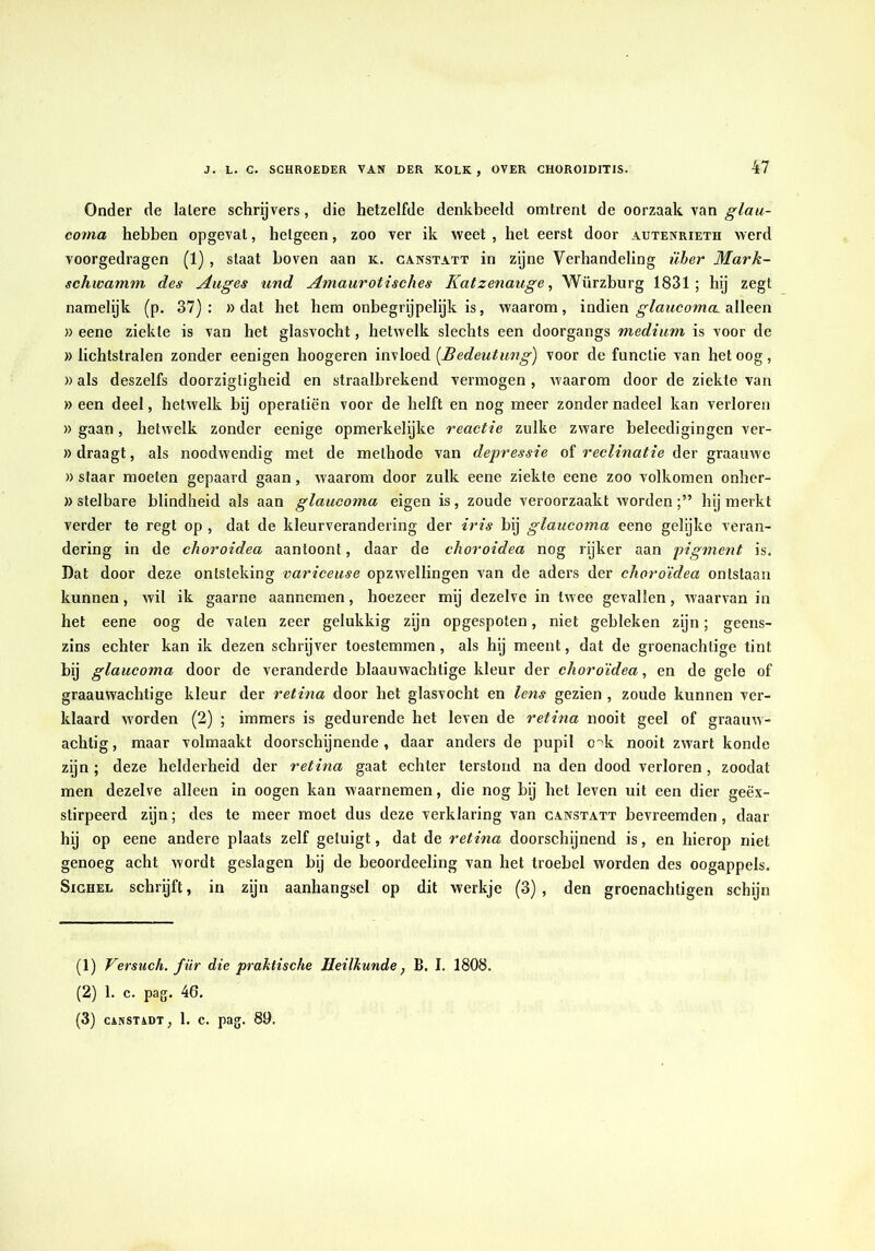 Onder de latere schrgvers, die hetzelfde denkbeeld omtrent de oorzaak van coma hebben opgevat, hetgeen, zoo ver ik weet , het eerst door autenrieth werd voorgedragen (1) , staat hoven aan k. ganstatt in zijne Verhandeling über Mark- schwamm des Auges und Amaurotisches Katzenauge, Würzburg 1831; hij zegt namelyk (p. 37): » dat het hem onbegrijpelijk is, waarom, indien alleen » eenc ziekte is van het glasvocht, hetwelk slechts een doorgangs medium is voor de «lichtstralen zonder eenigen hoogeren invloed {Bedeutung) voor de functie van betoog, )) als deszelfs doorzigtigheid en straalbrekend vermogen, waarom door de ziekte van » een deel, hetwelk by operatiën voor de helft en nog meer zonder nadeel kan verloren » gaan, hetwelk zonder eenige opmerkelijke reactie zulke zware beleedigingen ver- »draagt, als noodwendig met de methode van depressie oi reclinatie Aer graauwe » staar moeten gepaard gaan, waarom door zulk eene ziekte eene zoo volkomen onher- » stelbare blindheid als aan glaucoma eigen is, zoude veroorzaakt wordenhij merkt verder te regt op , dat de kleurverandering der iris bij glaucoma eene gelijke veran- dering in de choroidea aantoont, daar de choroidea nog rijker aan pigment is. Dat door deze ontsteking variceuse opzwellingen van de aders der choroidea ontstaan kunnen, wil ik gaarne aannemen, hoezeer mij dezelve in twee gevallen, waarvan in het eene oog de vaten zeer gelukkig zijn opgespoten, niet gebleken zijn; geens- zins echter kan ik dezen schrijver toestemmen, als hij meent, dat de groenachtige tint bij glaucoma door de veranderde blaauwachtige kleur der choroidea, en de gele of graauwachtige kleur der retina door het glasvocht en lens gezien , zoude kunnen ver- klaard worden (2) ; immers is gedurende het leven de retina nooit geel of graauw- achtig, maar volmaakt doorschijnende, daar anders de pupil o'^k nooit zwart konde zijn ; deze helderheid der retina gaat echter terstond na den dood verloren , zoodat men dezelve alleen in oogen kan waarnemen, die nog bij het leven uit een dier geëx- stirpeerd zijn; des te meer moet dus deze verklaring van ganstatt bevreemden, daar hij op eene andere plaats zelf getuigt, dat de retina doorschijnend is, en hierop niet genoeg acht wordt geslagen bij de beoordeeling van het troebel worden des oogappels. SiGHEL schrijft, in zijn aanhangsel op dit werkje (3), den groenachtigen schijn (1) Versuch. für die praktische Heilkunde, B. I. 1808. (2) 1. c. pag. 46.