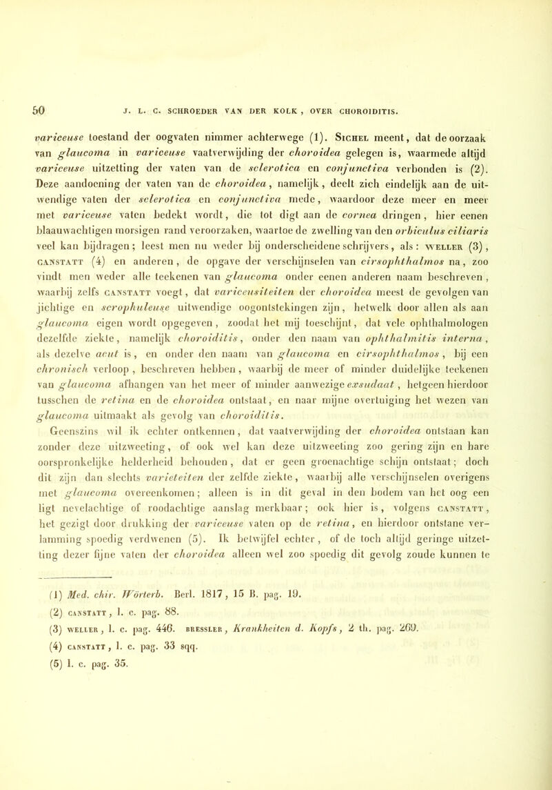variceuse toestand der oogvaten nimmer achterwege (1). Sichel meent, dat de oorzaak van glaucoma in variceuse vaatverwijding der choroidea gelegen is, waarmede altijd variceuse uitzetting der vaten van de sclerotica en conjunctiva verbonden is (2). Deze aandoening der vaten van de choroidea, namelijk, deelt zich eindelijk aan de uit- wendige vaten der sclerotica en conjunctiva mede, waardoor deze meer en meer met variceuse vaten bedekt wordt, die tot digt aan de cornea dringen, hier eenen blaauwachligen morsigen rand veroorzaken, waartoe de zwelling van den orhiculus ciliaris veel kan bijdragen; leest men nu weder bij onderscheidene schrijvers, als: wellek (3), CANSTATT (4) en anderen, de opgave der verscbijnselen van cirsophthalmos na, zoo vindt men weder alle teekenen van glaucoma onder eenen anderen naam beschreven , waarbij zelfs canstatt voegt, dat variceusiteiten der choroidea meest de gevolgen van jichtige en scrophuleus,e uitwendige oogontstekingen zijn, hetwelk door allen als aan glaucoma eigen wordt opgegeven, zoodat het mij toeschijnt, dat vele ophthalmologen dezelfde ziekte, namelijk choroiditis, onder den naam van ophthalmitis intertui, als dezelve acut is, en onder den naam van glaucoma en cirsophthalmos , bij een chronisch verloop, beschreven hebben, waarbij de meer of minder duidelijke teekenen van glaucoma afhangen van het meer of minder aanwezige exsudaat, hetgeen hierdoor tusschen de retina en de choroidea ontstaat, en naar mijne overtuiging het wezen van glaucoma uitmaakt als gevolg van choroiditis. Geenszins wil ik echter ontkennen, dat vaatverwijding der choroidea ontstaan kan zonder deze uitzweeting, of ook wel kan deze uitzweeting zoo gering zijn en hare oorspronkelijke helderheid behouden , dat er geen groenachtige schijn ontstaat; doch dit zijn dan slechts variëteiten der zelfde ziekte, waarbij allo verschijnselen overigens met glaucoma overeenkomen; alleen is in dit geval in den bodem van het oog een ligt nevelachtige of roodachtige aanslag merkbaar; ook hier is, volgens canstatt, het gezigt door drukking der variceuse vaten op de retina, en hierdoor ontstane ver- lamming spoedig verdwenen (5). Ik betwijfel echter, of de toch altijd geringe uitzet- ting dezer fijne vaten der choroidea alleen wel zoo spoedig dit gevolg zoude kunnen te fl) Med. chir. Wörterb. Berk 1817, 15 B. pag. 19. (2) CANSTATT , 1. C. pag. 88. (3) WELLEK, 1. c. pag. 446. BREssLER, KraukheitcH d. Kopfs, 2 tli. pag. 209. (4) CANSTATT , 1. c. pag. 33 sqq. (5) 1. c. pag. 35.