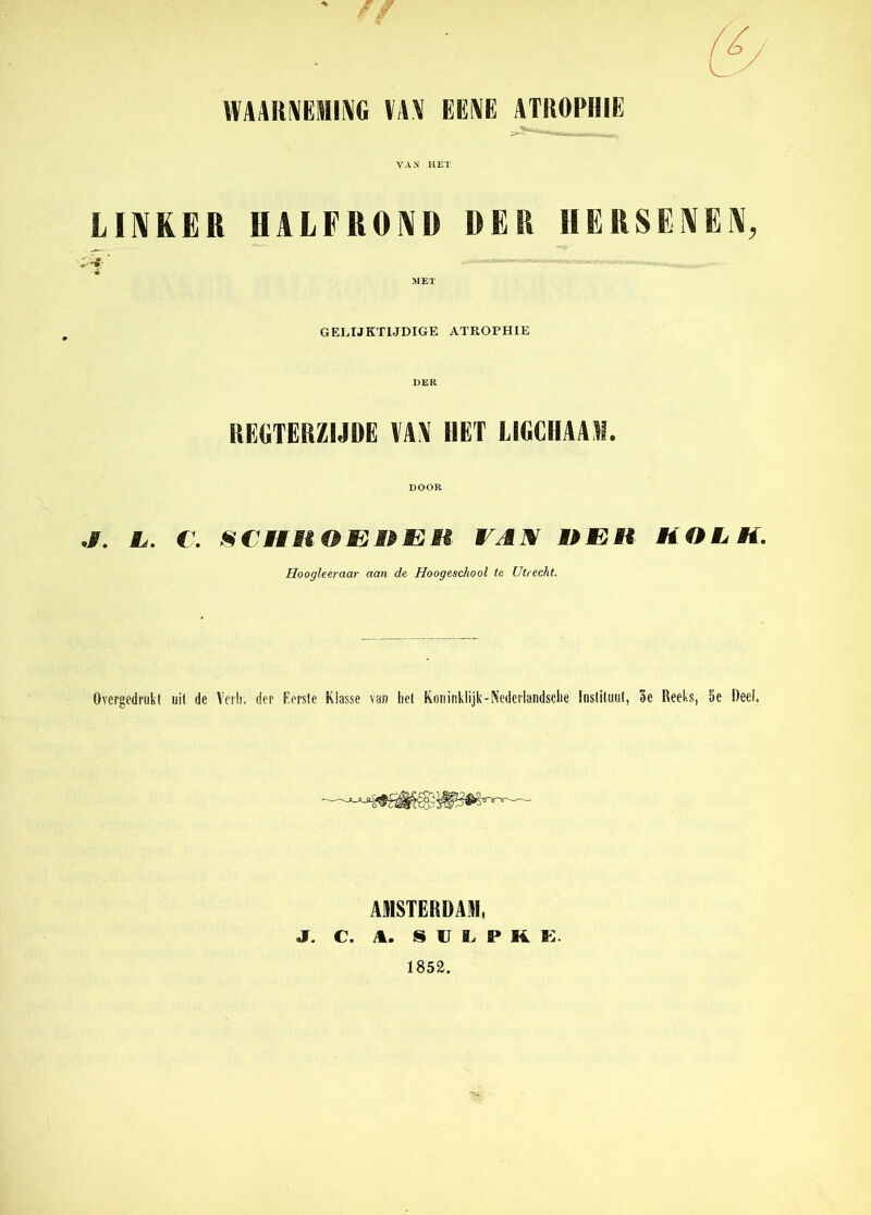 ' // \WAIt\EMI\G VAM EENE ATROPHIE VAN HET LINKER HALFROND DER HERSENEN, MET GELIJKTIJDIGE ATROPHIE REGTERZIJDE VAX HET LIGCHAAM. DOOR ./. L. C. SCHHOEOEH VAX OE H HOL K. Hoogleeraar aan de Hoogeschool le Utrecht. övergedrukt uil de Veih. der Forste Klasse van het Koninklijk-Nedcrlandsche Instituut, 5e Reeks, 5e Deel AMSTERDAM, j. c. s u i> P M E. 1852.