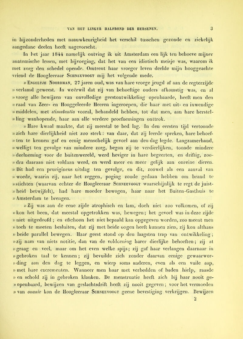 in bijzonderheden met naauwkeurigheid het verschil tusschen gezonde en ziekelijk aangedane deelen heeft nagevorscht. In het jaar 1844 namelijk ontving ik uit Amsterdam een lijk ten behoeve mijner anatomische lessen, met bijvoeging, dat het van een idiotisch meisje was, waarom ik met zorg den schedel opende. Omtrent haar vroeger leven deelde mijn hooggeachte vriend de Hoogleeraar Sciineevoogt mij het volgende mede. «Engeltje Noordjian, 27jaren oud, was van hare vroege jeugd af aan de regterzijde » verlamd geweest. In weêrwil dat zij van behoeftige ouders afkomstig was, en al «vroeg alle bewijzen van onvolledige geestontwikkeling openbaarde, heeft men den » raad van Zeer- en Hooggeleerde Heeren ingeroepen, die haar met uit- en inwendige «middelen, met stimulantia vooral, behandeld hebben, tot dat men, aan hare herstel- «ling wanhopende, haar aan alle verdere proefnemingen onttrok. » Hare kwaal maakte, dat zij meestal te bed lag. In den eersten lijd vertoonde «zich hare dierlijkheid niet zoo sterk: van daar, dat zij leerde spreken, hare behoef- » ten te kennen gaf en eenig menschelijk gevoel aan den dag legde. Langzamerhand, «welligt ten gevolge van mindere zorg, begon zij te verdierlijken, toonde mindere «deelneming voor de buitenwereld, werd heviger in hare begeerten, en driftig, zoo- » dra daaraan niet voldaan werd, en werd meer en meer gelijk aan onreine dieren. » Dit had een prurigineus uitslag ten gevolge, en dit, zoowel als een aanval van » woede, waarin zij, naar het zeggen, poging zoude gedaan hebben om brand te «slichten (waarvan echter de Hoogleeraar Sciineevoogt waarschijnlijk te regt de juist- »heid betwijfelt), had hare moeder bewogen, haar naar het Buiten-Gasthuis te » Amsterdam te brengen. » Zij was aan de eene zijde atrophisch en lam, doch niet zoo volkomen, of zij «kon het been, dat meestal opgetrokken was, bewegen; het gevoel was in deze zijde » niet uilgedoofd ; en ofschoon het niet bepaald kan opgegeven worden, zoo meent men « toch te moeten besluiten, dat zij met heide oogen heeft kunnen zien, zij kon althans «beide parallel heAvegen. Haar geest stond op den laagsten trap van ontwikkeling; «zij nam van niets notitie, dan van de voldoening harer dierlijke behoeften; zij at «graag en veel, maar om het even welke spijs; zij gaf haar verlangen daarnaar in «gebroken taal te kennen; zij bevuilde zich zonder daarvan eenige gewaarwor- »ding aan den dag te leggen, en wierp soms anderen, even als een vuile aap, » met hare excrementen. Wanneer men haar met verbedden of baden hielp, raasde « en schold zij in gebroken klanken. De menstruatie heeft zich hij haar nooit ge- «openhaard, bewijzen van geslachtsdrift heeft zij nooit gegeven; voor het vermoeden » van onanie kon de Hoogleeraar Sciineevoogt geene bevestiging verkrijgen. Bewijzen 2