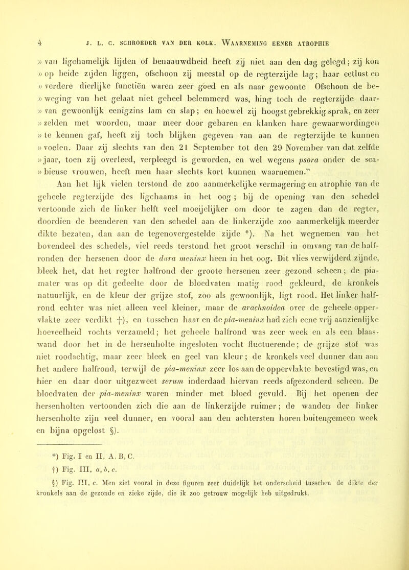 » van ligchamelijk lijden of benaauwdheid heeft zij niet aan den dag gelegd; zij kon » op beide zijden liggen, ofschoon zij meestal op de regterzijde lag; haar eetlust en » verdere dierlijke functiën waren zeer goed en als naar gewoonte Ofschoon de be- » weging van het gelaat niet geheel belemmerd was, hing toch de regterzijde daar- » van gewoonlijk eenigzins lam en slap; en hoewel zij hoogst gebrekkig sprak, en zeer » zelden met woorden, maar meer door gebaren en klanken hare gewaarwordingen » te kennen gaf, heeft zij toch blijken gegeven van aan de regterzijde te kunnen «voelen. Daar zij slechts van den 21 September tot den 29 November van dat zelfde »jaar, toen zij overleed, verpleegd is geworden, en wel wegens psora onder de sca- » hieuse vrouwen, heeft men haar slechts kort kunnen waarnemen.” Aan het lijk vielen terstond de zoo aanmerkelijke vermagering en atrophie van de geheele regterzijde des ligchaams in het oog; bij de opening van den schedel vertoonde zich de linker helft veel moeijelijker om door te zagen dan de regter, doordien de beenderen van den schedel aan de linkerzijde zoo aanmerkelijk meerder dikte bezaten, dan aan de tegenovergestelde zijde #). Na het wegnemen van het bovendeel des schedels, viel reeds terstond het groot verschil in om vang van de half- ronden der hersenen door de dura menirnv heen in het oog. Dit vlies verwijderd zijnde, bleek het, dat het regter halfrond der groote hersenen zeer gezond scheen; de pia- matcr was op dit gedeelte door de bloedvaten matig rood gekleurd, de kronkels natuurlijk, en de kleur der grijze stof, zoo als gewoonlijk, ligt rood. Het linker half- rond echter was niet alleen veel kleiner, maar de arachnoiden over de geheele opper- vlakte zeer verdikt j-), en tusschen haar en depia-meninx had zich eene vrij aanzienlijke hoeveelheid vochts verzameld; het geheele halfrond was zeer week en als een blaas- wand door het in de hersenholte ingesloten vocht fluctuerende; de grijze stof was niet roodachtig, maar zeer bleek en geel van kleur; de kronkels veel dunner dan aan het andere halfrond, terwijl de pia-meninx zeer los aan de oppervlakte bevestigd was, en hier en daar door uitgezweet serum inderdaad hiervan reeds afgezonderd scheen. De bloedvaten der pia-meninx waren minder met bloed gevuld. Bij het openen der hersenholten vertoonden zich die aan de linkerzijde ruimer; de wanden der linker hersenholte zijn veel dunner, en vooral aan den achtersten horen buitengemeen week en bijna opgelost §). *) Fig. I en II, A, B, C. -f) Fig. III, a, b, c. §) Fig. III, c. Men ziet vooral in deze figuren zeer duidelijk het onderscheid tusschen de dikte der kronkels aan de gezonde en zieke zijde, die ik zoo getrouw mogelijk heb uitgedrukt.