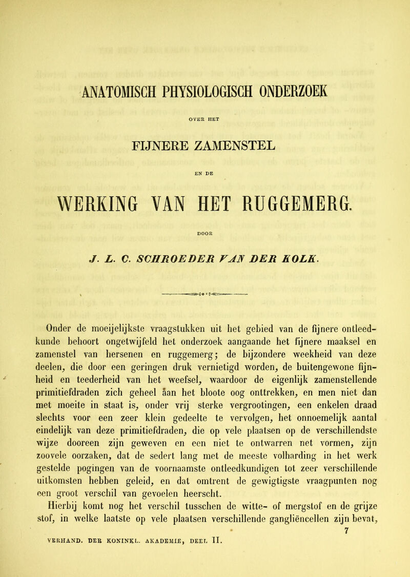 ANATOMISCH PHYSIOLOGISCH ONDERZOEK OVER HET FIJNERE ZAMENSTEL EN DE WERKING VAN HET RUGGEMERG. DOOR J. L. C. SCHROE DER VAN DER KOLK. Onder de moeijelijkste vraagstukken uit het gebied van de fijnere ontleed- kunde behoort ongetwijfeld het onderzoek aangaande het fijnere maaksel en zamenstel van hersenen en ruggemerg; de bijzondere weekheid van deze deelen, die door een geringen druk vernietigd worden., de buitengewone fijn- heid en teederheid van het weefsel, waardoor de eigenlijk zamenstellende primitiefdraden zich geheel aan het bloote oog onttrekken, en men niet dan met moeite in staat is, onder vrij sterke vergrootingen, een enkelen draad slechts voor een zeer klein gedeelte te vervolgen, het onnoemelijk aantal eindelijk van deze primitiefdraden, die op vele plaatsen op de verschillendste wijze dooreen zijn geweven en een niet te ontwarren net vormen, zijn zoovele oorzaken, dat de sedert lang met de meeste volharding in het werk gestelde pogingen van de voornaamste ontleedkundigen tot zeer verschillende uitkomsten hebben geleid, en dat omtrent de gewigtigste vraagpunten nog een groot verschil van gevoelen heerscht. Hierbij komt nog het verschil tusschen de witte- of mergstof en de grijze stof, in welke laatste op vele plaatsen verschillende gangliëncellen zijn bevat, 7