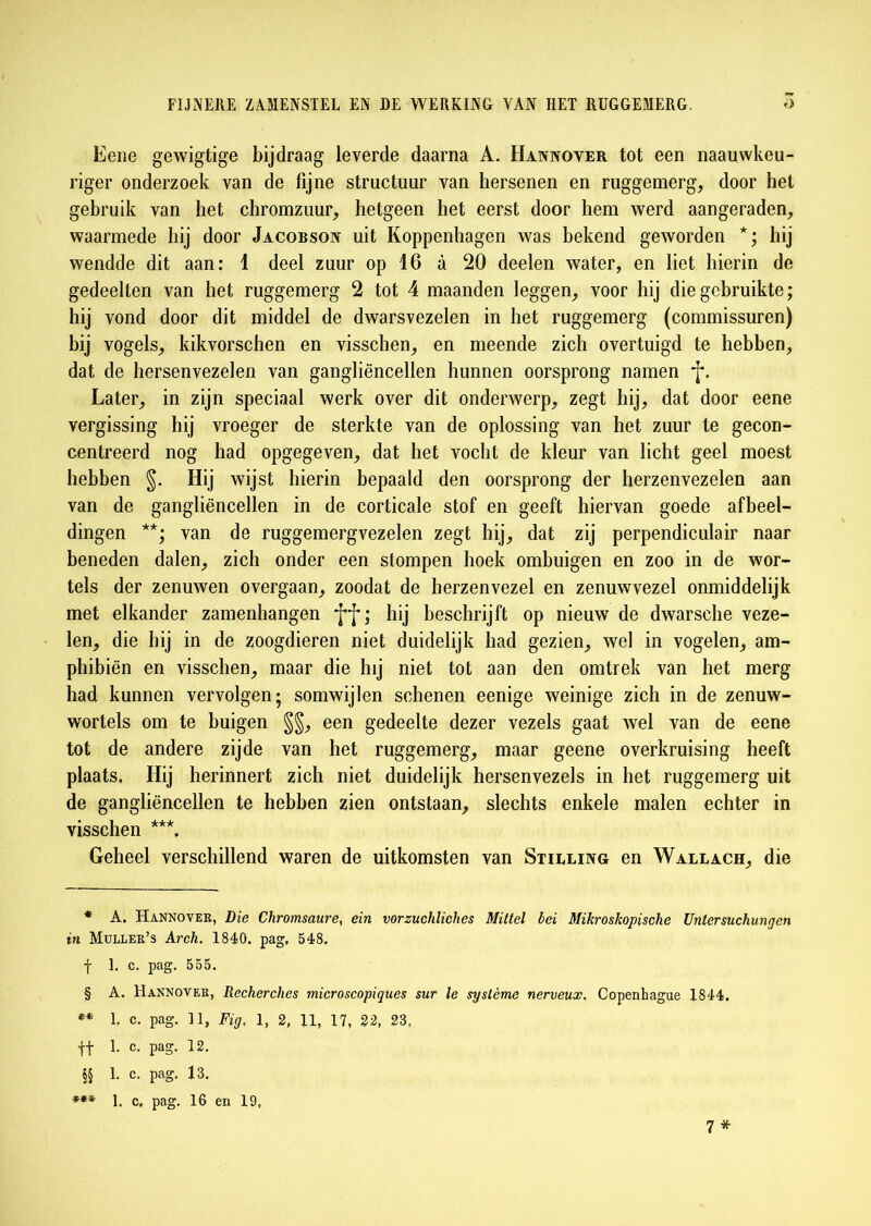 Eene gewigtige bijdraag leverde daarna A. Hannover tot een naauwkeu- riger onderzoek van de fijne structuur van hersenen en ruggemerg, door het gebruik van het chromzuur, hetgeen het eerst door hem werd aangeraden, waarmede hij door Jacobson uit Koppenhagen was bekend geworden *; hij wendde dit aan: 1 deel zuur op 16 a 20 deelen water, en liet hierin de gedeelten van het ruggemerg 2 tot 4 maanden leggen, voor hij die gebruikte ; hij vond door dit middel de dwarsvezelen in het ruggemerg (commissuren) hij vogels, kikvorschen en visschen, en meende zich overtuigd te hebben, dat de hersenvezelen van gangliëncellen hunnen oorsprong namen *J*. Later, in zijn speciaal werk over dit onderwerp, zegt hij, dat door eene vergissing hij vroeger de sterkte van de oplossing van het zuur te gecon- centreerd nog had opgegeven, dat het vocht de kleur van licht geel moest hebben S- HÜ wijst hierin bepaald den oorsprong der herzenvezelen aan van de gangliëncellen in de corticale stof en geeft hiervan goede afbeel- dingen ** ***; van de ruggemergvezelen zegt hij, dat zij perpendiculair naar beneden dalen, zich onder een stompen hoek ombuigen en zoo in de wor- tels der zenuwen overgaan, zoodat de herzenvezel en zenuwvezel onmiddelijk met elkander zamenhangen hij beschrijft op nieuw de dwarsche veze- len, die hij in de zoogdieren niet duidelijk had gezien, wel in vogelen, am- phibiën en visschen, maar die hij niet tot aan den omtrek van het merg had kunnen vervolgen; somwijlen schenen eenige weinige zich in de zenuw- wortels om te buigen §§, een gedeelte dezer vezels gaat wel van de eene tot de andere zijde van het ruggemerg, maar geene overkruising heeft plaats. Hij herinnert zich niet duidelijk hersenvezels in het ruggemerg uit de gangliëncellen te hebben zien ontstaan, slechts enkele malen echter in visschen **\ Geheel verschillend waren de uitkomsten van Stilling en Wallach, die * A. Hannover, Die Chromsaure, ein vorzuchliches Mittel bei Mikroshopische Untersuchungen in Müller’s Arch. 1840. pag, 548. f 1. c. pag. 555. § A. Hannover, Recherches microscopiques sur le système nerveux. Copenhague 1844. ** E c. pag. 31, Fig, 1, 2, 11, 17, 22, 23, ff 1. c. pag. 12. §§ 1. c. pag. 13. *** E c, pag. 16 en 19, 7*