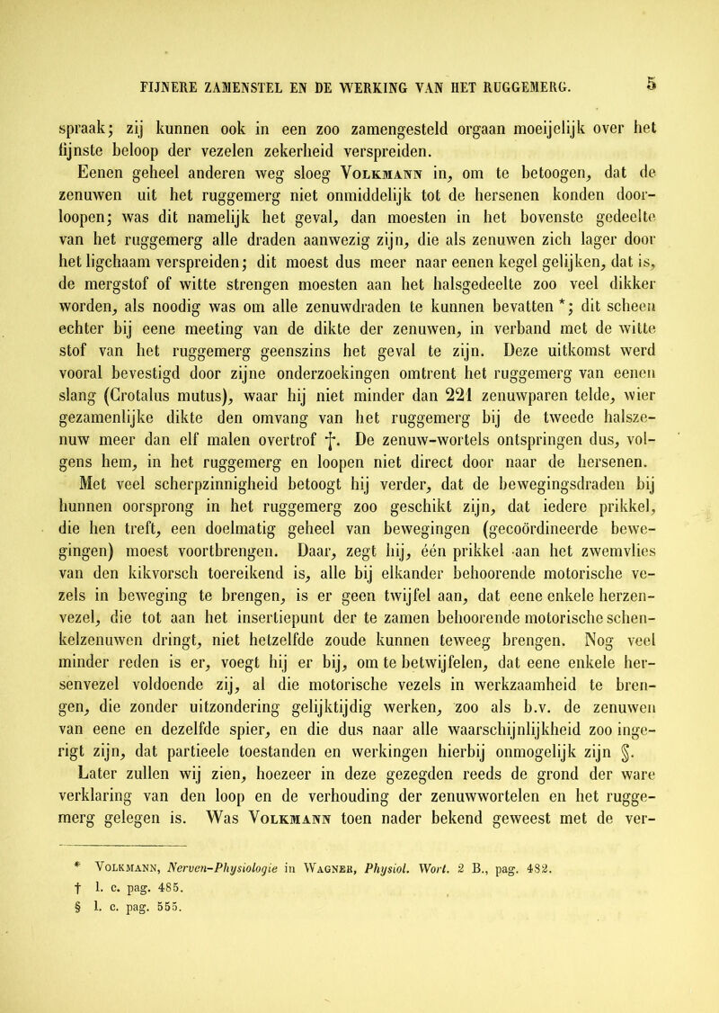 spraak; zij kunnen ook in een zoo zamengesteld orgaan moeijelijk over het hjnste beloop der vezelen zekerheid verspreiden. Eenen geheel anderen weg sloeg Volkmann in, om te betoogen, dat de zenuwen uit het ruggemerg niet onmiddelijk tot de hersenen konden door- loopen; was dit namelijk het geval, dan moesten in het bovenste gedeelte van het ruggemerg alle draden aanwezig zijn, die als zenuwen zich lager door het ligchaam verspreiden; dit moest dus meer naar eenen kegel gelijken, dat is, de mergstof of witte strengen moesten aan het halsgedeelte zoo veel dikker worden, als noodig was om alle zenuwdraden te kunnen bevatten*; dit scheen echter bij eene meeting van de dikte der zenuwen, in verband met de witte stof van het ruggemerg geenszins het geval te zijn. Deze uitkomst werd vooral bevestigd door zijne onderzoekingen omtrent het ruggemerg van eenen slang (Crotalus mutus), waar hij niet minder dan 221 zenuwparen telde, wier gezamenlijke dikte den omvang van het ruggemerg bij de tweede halsze- nuw meer dan elf malen overtrof f. De zenuw-wortels ontspringen dus, vol- gens hem, in het ruggemerg en loopen niet direct door naar de hersenen. Met veel scherpzinnigheid betoogt hij verder, dat de bewegingsdraden bij hunnen oorsprong in het ruggemerg zoo geschikt zijn, dat iedere prikkel, die hen treft, een doelmatig geheel van bewegingen (gecoördineerde bewe- gingen) moest voortbrengen. Daar, zegt hij, één prikkel aan het zwemvlies van den kikvorsch toereikend is, alle bij elkander behoorende motorische ve- zels in beweging te brengen, is er geen twijfel aan, dat eene enkele herzen- vezel, die tot aan het insertiepunt der te zamen behoorende motorische schen- kelzenuwen dringt, niet hetzelfde zoude kunnen teweeg brengen. Nog veel minder reden is er, voegt hij er bij, om te betwijfelen, dat eene enkele her- senvezel voldoende zij, al die motorische vezels in werkzaamheid te bren- gen, die zonder uitzondering gelijktijdig werken, zoo als b.v. de zenuwen van eene en dezelfde spier, en die dus naar alle waarschijnlijkheid zoo inge- rigt zijn, dat partieele toestanden en werkingen hierbij onmogelijk zijn §. Later zullen wij zien, hoezeer in deze gezegden reeds de grond der ware verklaring van den loop en de verhouding der zenuwwortelen en het rugge- merg gelegen is. Was Volkmann toen nader bekend geweest met de ver- * Volkmann, Nerven-Physiologie in Wagner, Physiol. Wort. 2 B., pag. 482. t 1. c. pag. 485. § 1. c. pag. 555.