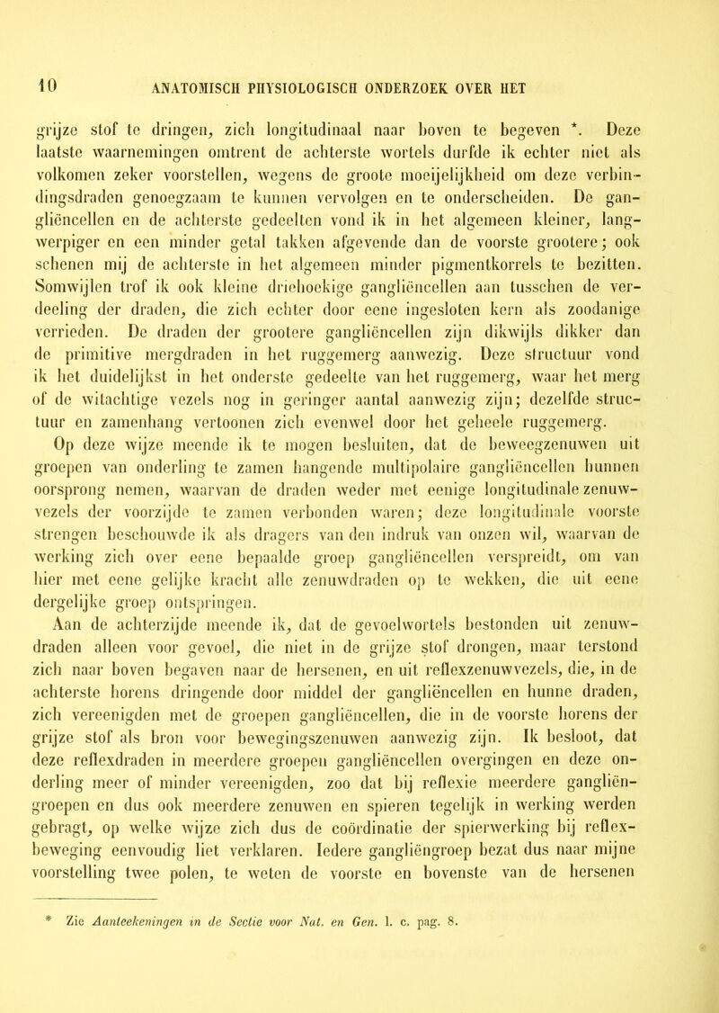 grijze stof te dringen, zich longitudinaal naar boven te begeven *. Deze laatste waarnemingen omtrent de achterste wortels durfde ik echter niet als volkomen zeker voorstellen, wegens de groote moeijelijkheid om deze verbin- dingsdraden genoegzaam te kunnen vervolgen en te onderscheiden. Do gan- gliüncellen en de achterste gedeelten vond ik in het algemeen kleiner, lang- werpiger en een minder getal takken afgevende dan de voorste grootere; ook schenen mij de achterste in het algemeen minder pigmentkorrels te bezitten. Somwijlen trof ik ook kleine driehoekige gangliëncellen aan tusschen de ver- deeling der draden, die zich echter door ecne ingesloten kern als zoodanige verrieden. De draden der grootere ganglicncellen zijn dikwijls dikker dan de primitive mergdraden in het ruggemerg aanwezig. Deze structuur vond ik het duidelijkst in het onderste gedeelte van het ruggemerg, waar het merg of de witachtige vezels nog in geringer aantal aanwezig zijn; dezelfde struc- tuur en zamenhang vertoonen zich evenwel door het geheele ruggemerg. Op deze wijze meende ik te mogen besluiten, dat de beweegzenuwen uit groepen van onderling te zamen hangende multipolaire gangliëncellen bunnen oorsprong nemen, waarvan de draden weder met eenige longitudinale zenuw- vezels der voorzijde te zamen verbonden waren; deze longitudinale voorste strengen beschouwde ik als dragers van den indruk van onzen wil, waarvan de werking zich over eene bepaalde groep gangliëncellen verspreidt, om van bier met ccne gelijke kracht alle zenuwdraden op te wekken, die uit eene dergelijke groep ontspringen. Aan de achterzijde meende ik, dat de gevoelwortols bestonden uit zenuw- draden alleen voor gevoel, die niet in de grijze stof drongen, maar terstond zich naar boven begaven naar de hersenen, en uit rellexzenuwvezels, die, in de achterste horens dringende door middel der gangliëncellen en hunne draden, zich vereenigden met de groepen gangliëncellen, die in de voorste horens der grijze stof als bron voor bewegingszenuwen aanwezig zijn. Ik besloot, dat deze reflexdraden in meerdere groepen gangliëncellen overgingen en deze on- derling meer of minder vereenigden, zoo dat bij reflexie meerdere gangliën- groepen en dus ook meerdere zenuwen en spieren tegelijk in werking werden gebragt, op welke wijze zich dus de coördinatie der spierwerking bij reflex- beweging eenvoudig liet verklaren. Iedere gangliëngroep bezat dus naar mijne voorstelling twee polen, te weten de voorste en bovenste van de hersenen * Zie Aanleekeningen in de Sectie voor Nat. en Gen. 1. c. pag. 8.