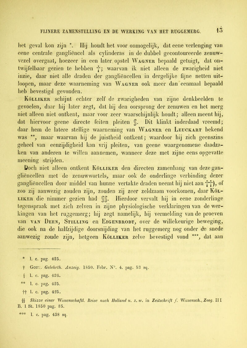15 liet geval kon zijn *. Hij houdt het voor onmogelijk, dat eene verlenging van eene centrale gangliëncel als cylinderas in de dubbel gecontoureerde zenuw- vczel overgaat, hoezeer in een later opstel Wagner bepaald getuigt, dat on- twijfelbaar gezien te hebben f; waarvan ik niet alleen de zwarigheid niet inzie, daar niet alle draden der gangliëncellen in dergelijke fijne netten uit- loopen, maar deze waarneming van Wagner ook meer dan eenmaal bepaald heb bevestigd gevonden. Kölliker schijnt echter zelf de zwarigheden van zijne denkbeelden te gevoelen, daar hij later zegt, dat hij den oorsprong der zenuwen en het merg niet alleen niet ontkent, maar voor zeer waarschijnlijk houdt; alleen meent hij, dat hiervoor geene directe feiten pleiten §. Dit klinkt inderdaad vreemd; daar hem de latere stellige waarneming van Wagner en Leuckart bekend was * * § ** * * *, maar waarvan hij de juistheid ontkent; waardoor hij zich geenszins geheel van eenzijdigheid kan vrij pleiten, van gcene waargenomene daadza- ken van anderen te willen aannemen, wanneer deze met zijne eens opgevatte meening strijden. Doch niet alleen ontkent Kölliker den directen zamenhang van deze gan- gliëncellen met de zcnuwwortels, maar ook de onderlinge verbinding dezer gangliënceilen door middel van hunne vertakte draden neemt hij niet aan ff), of zoo zij aanwezig zouden zijn, zouden zij zeer zeldzaam voorkomen, daar Köl- liker die nimmer gezien had §§. Hierdoor vervalt hij in eene zonderlinge tegenspraak met zich zelven in zijne physiologische verklaringen van de wer- kingen van het ruggemerg; hij zegt namelijk, bij vermelding van de proeven van yan Deen, Stilling en Eigenbrodt, over de willekeurige beweging, die ook na de halfzijdige doorsnijding van het ruggemerg nog onder de snede aanwezig zoude zijn, hetgeen Kölliker zelve bevestigd vond ***, dat aan * 1. c. pag 425. f Gox'.. Gelehrth. Anzcig. 1850. Febr. N’. 4. pag. 53 sq. § 1. c. pag. 426. ** 1. c. pag. 425. ff 1. c. pag. 425. §§ Skizze einer Wisscnschaftl. Reise nack Holland u. z.w. in Zeitschrift ƒ. Wissensch., Zoog. III B. 1 St. 1850 pag. 85. *** 1. c. pag. 438 sq.