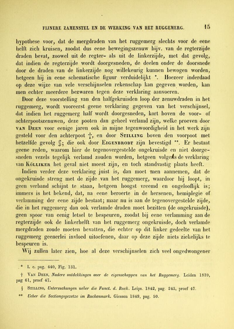 hypothese voor, dat de mergdraden van het ruggemerg slechts voor de eene helft zich kruisen, zoodat dus eene bewegingszenuw bijv. van de regterzijde draden bevat, zoowel uit de regter- als uit de linkerzijde, met dat gevolg, dat indien de regterzijde wordt doorgesneden, de deelen onder de doorsnede door de draden van de linkerzijde nog willekeurig kunnen bewogen worden, hetgeen hij in eene schematische figuur verduidelijkt *. Hoezeer inderdaad op deze wijze van vele verschijnselen rekenschap kan gegeven worden, kan men echter meerdere bezwaren tegen deze verklaring aanvoeren. Door deze voorstelling van den halfgekruisden loop der zenuwdraden in het ruggemerg, wordt vooreerst geene verklaring gegeven van het verschijnsel, dat indien het ruggemerg half wordt doorgesneden, kort boven de voor- of achterpootszenuwen, deze pooten dan geheel verlamd zijn, welke proeven door van Deen voor eenige jaren ook in mijne tegenwoordigheid in het werk zijn gesteld voor den achterpoot * * §f, en door Stilling boven den voorpoot met hetzelfde gevolg §; die ook door Eigenbrodt zijn bevestigd **. Er bestaat geene reden, waarom hier de tegenovergestelde ongekruisde en niet doorge- sneden vezels tegelijk verlamd zouden worden, hetgeen volgens de verklaring van Kölliker het geval niet moest zijn, en toch standvastig plaats heeft. ïndien verder deze verklaring juist is, dan moet men aannemen, dat de ongekruisde streng met de zijde van het ruggemerg, waardoor hij loopt, in geen verband schijnt te staan, hetgeen hoogst vreemd en ongelooflijk is; immers is het bekend, dat, na eene beroerte in de hersenen, hemiplegie of verlamming der eene zijde bestaat; maar nu is aan de tegenovergestelde zijde, die in het ruggemerg dan ook verlamde draden moet bezitten (de ongekruisde), geen spoor van eenig letsel te bespeuren, zoodat bij eene verlamming aan de regterzijde ook de linkerhelft van het ruggemerg ongekruisde, doch verlamde mergdraden zoude moeten bevatten, die echter op dit linker gedeelte van het ruggemerg geenerlei invloed uitoefenen, daar op deze zijde niets ziekelijks te bespeuren is. Wij zullen later zien, hoe al deze verschijnselen zich veel ongedwongener . * 1. c. pag. 440, Fig. 131. f Van Deen, Nadere ontdekkingen over de eigenschappen van het Ruggemerg. Leiden 1839, pag 61, proef 47. § Stilling, Untersuchungen ueber die Funct. d. Ruck. Leips. 1842, pag. 243, proef 47. ** Ueber die Sectiongsgezetze im Ruckenmark. Giessen 1849, pag. 50.